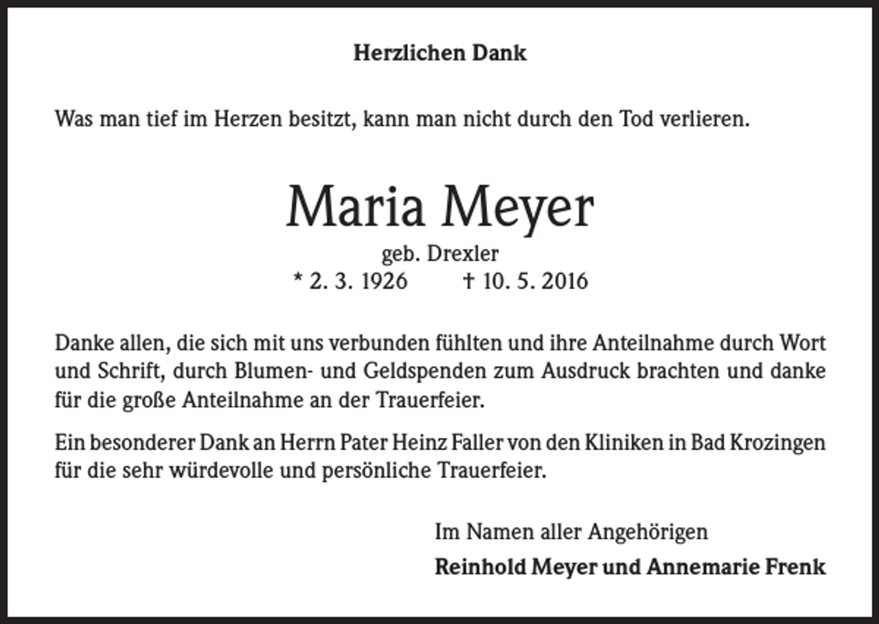 <p>Herzlichen Dank<br />Was man tief im Herzen besitzt, kann man nicht durch den Tod verlieren.</p><p>Maria Meyer<br />geb. Drexler<br />* 2. 3. 1926<br />† 10. 5. 2016</p><p>Danke allen, die sich mit uns verbunden fühlten und ihre Anteilnahme durch Wort<br />und Schrift, durch Blumen- und Geldspenden zum Ausdruck brachten und danke<br />für die große Anteilnahme an der Trauerfeier.<br />Ein besonderer Dank an Herrn Pater Heinz Faller von den Kliniken in Bad Krozingen<br />für die sehr würdevolle und persönliche Trauerfeier.<br />Im Namen aller Angehörigen<br />Reinhold Meyer und Annemarie Frenk</p>