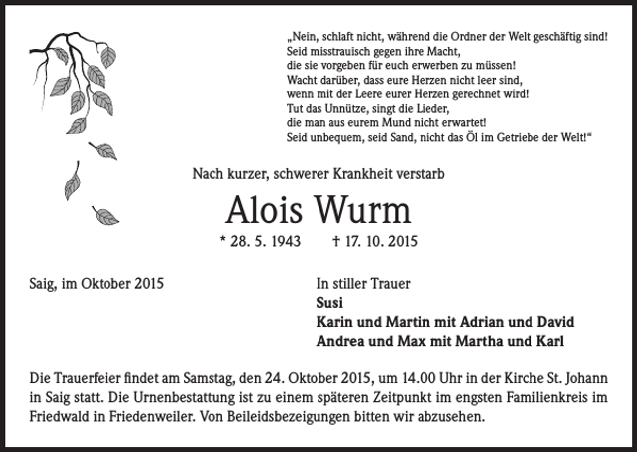 <p>„Nein, schlaft nicht, während die Ordner der Welt geschäftig sind!<br />Seid misstrauisch gegen ihre Macht,<br />die sie vorgeben für euch erwerben zu müssen!<br />Wacht darüber, dass eure Herzen nicht leer sind,<br />wenn mit der Leere eurer Herzen gerechnet wird!<br />Tut das Unnütze, singt die Lieder,<br />die man aus eurem Mund nicht erwartet!<br />Seid unbequem, seid Sand, nicht das Öl im Getriebe der Welt!“</p><p>Nach kurzer, schwerer Krankheit verstarb</p><p>Alois Wurm</p><p>* 28. 5. 1943 † 17. 10. 2015<br />Saig, im Oktober 2015</p><p>In stiller Trauer<br />Susi<br />Karin und Martin mit Adrian und David<br />Andrea und Max mit Martha und Karl</p><p>Die Trauerfeier findet am Samstag, den 24. Oktober 2015, um 14.00 Uhr in der Kirche St. Johann<br />in Saig statt. Die Urnenbestattung ist zu einem späteren Zeitpunkt im engsten Familienkreis im<br />Friedwald in Friedenweiler. Von Beileidsbezeigungen bitten wir abzusehen.</p>