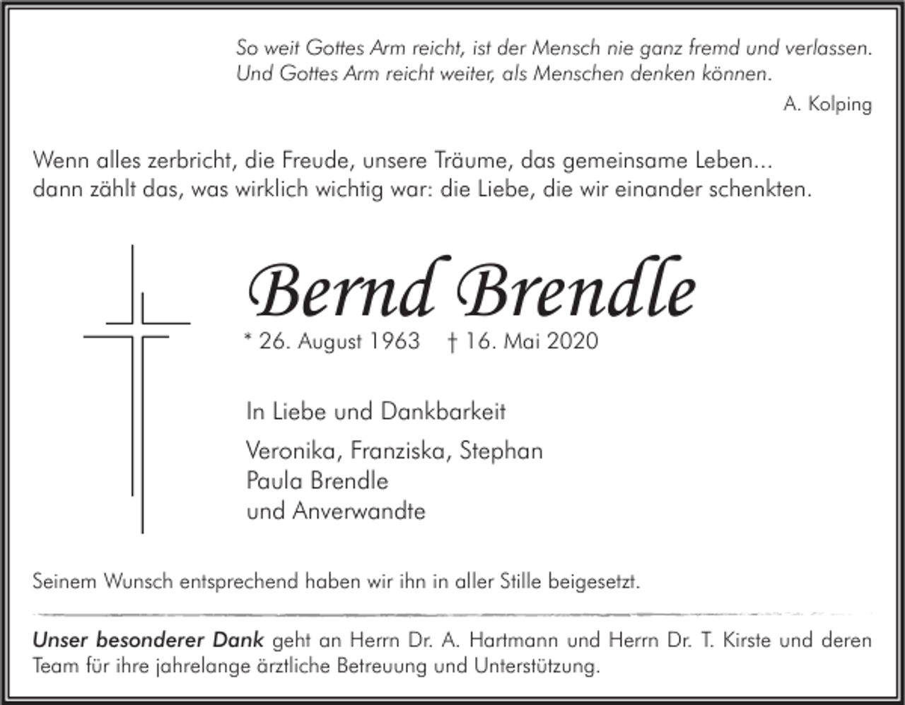 <p>So weit Gottes Arm reicht, ist der Mensch nie ganz fremd und verlassen.<br />Und Gottes Arm reicht weiter, als Menschen denken können.<br />A. Kolping</p><p>Wenn alles zerbricht, die Freude, unsere Träume, das gemeinsame Leben...<br />dann zählt das, was wirklich wichtig war: die Liebe, die wir einander schenkten.</p><p>Bernd Brendle<br />* 26. August 1963</p><p>† 16. Mai 2020</p><p>In Liebe und Dankbarkeit<br />Veronika, Franziska, Stephan<br />Paula Brendle<br />und Anverwandte<br />Seinem Wunsch entsprechend haben wir ihn in aller Stille beigesetzt.<br />Unser besonderer Dank geht an Herrn Dr. A. Hartmann und Herrn Dr. T. Kirste und deren<br />Team für ihre jahrelange ärztliche Betreuung und Unterstützung.</p>