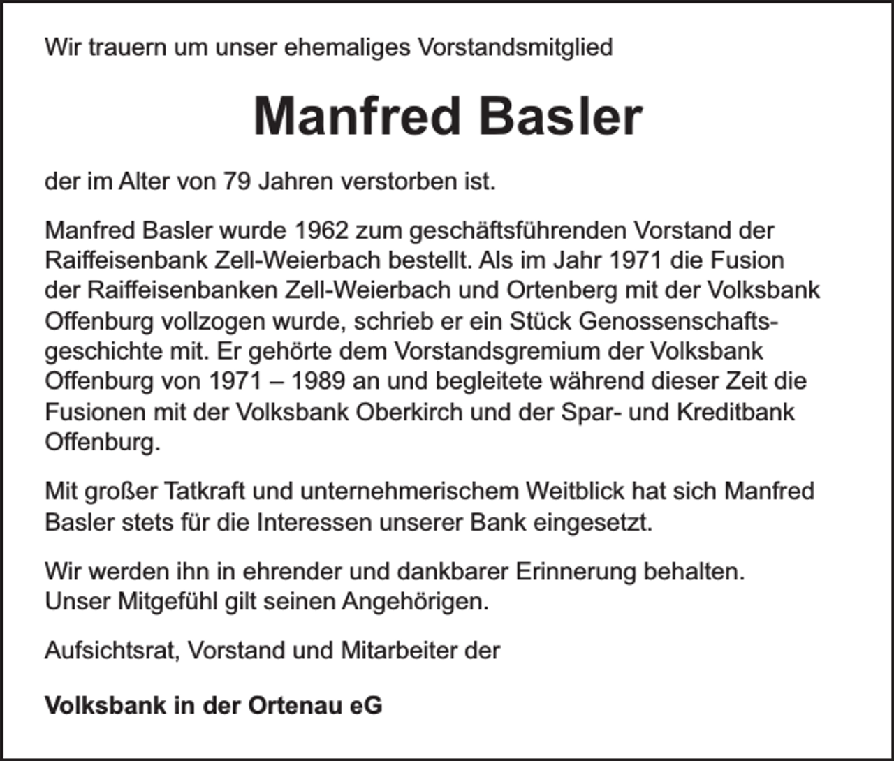 <p>Wir trauern um unser ehemaliges Vorstandsmitglied</p><p>Manfred Basler<br />der im Alter von 79 Jahren verstorben ist.<br />Manfred Basler wurde 1962 zum geschäftsführenden Vorstand der<br />Raiffeisenbank Zell-Weierbach bestellt. Als im Jahr 1971 die Fusion<br />der Raiffeisenbanken Zell-Weierbach und Ortenberg mit der Volksbank<br />Offenburg vollzogen wurde, schrieb er ein Stück Genossenschaftsgeschichte mit. Er gehörte dem Vorstandsgremium der Volksbank<br />Offenburg von 1971 – 1989 an und begleitete während dieser Zeit die<br />Fusionen mit der Volksbank Oberkirch und der Spar- und Kreditbank<br />Offenburg.<br />Mit großer Tatkraft und unternehmerischem Weitblick hat sich Manfred<br />Basler stets für die Interessen unserer Bank eingesetzt.<br />Wir werden ihn in ehrender und dankbarer Erinnerung behalten.<br />Unser Mitgefühl gilt seinen Angehörigen.<br />Aufsichtsrat, Vorstand und Mitarbeiter der<br />Volksbank in der Ortenau eG</p>