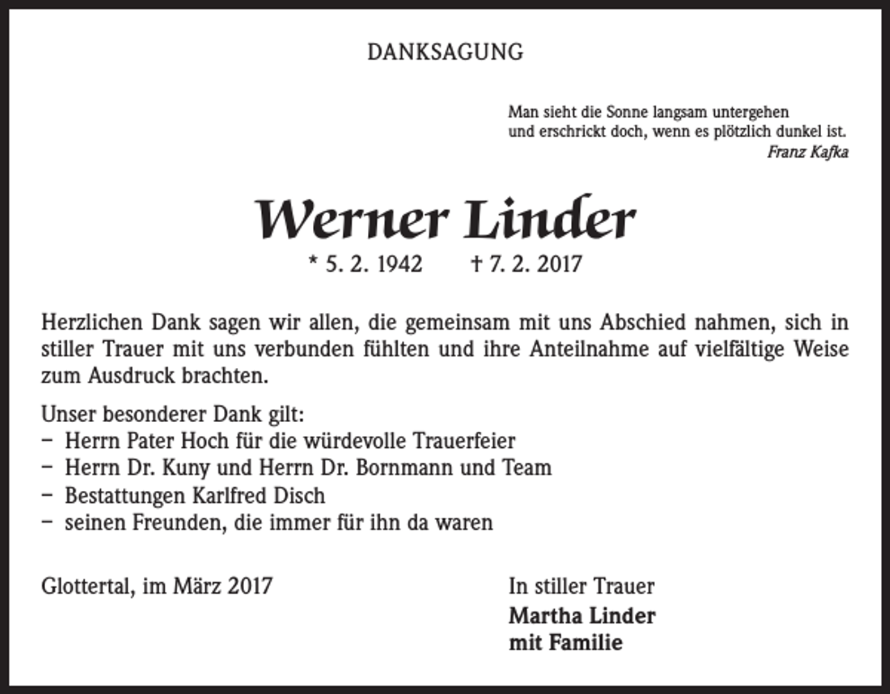 <p>DANKSAGUNG<br />Man sieht die Sonne langsam untergehen<br />und erschrickt doch, wenn es plötzlich dunkel ist.</p><p>Franz Kafka</p><p>Werner Linder<br />* 5. 2. 1942 † 7. 2. 2017</p><p>Herzlichen Dank sagen wir allen, die gemeinsam mit uns Abschied nahmen, sich in<br />stiller Trauer mit uns verbunden fühlten und ihre Anteilnahme auf vielfältige Weise<br />zum Ausdruck brachten.<br />Unser besonderer Dank gilt:<br />– Herrn Pater Hoch für die würdevolle Trauerfeier<br />– Herrn Dr. Kuny und Herrn Dr. Bornmann und Team<br />– Bestattungen Karlfred Disch<br />– seinen Freunden, die immer für ihn da waren<br />Glottertal, im März 2017</p><p>In stiller Trauer<br />Martha Linder<br />mit Familie</p>