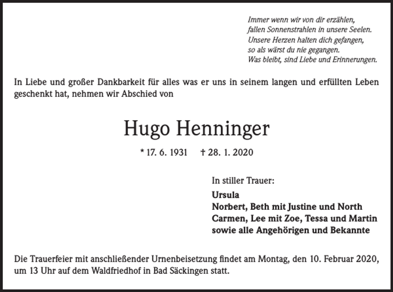 <p>Immer wenn wir von dir erzählen,<br />fallen Sonnenstrahlen in unsere Seelen.<br />Unsere Herzen halten dich gefangen,<br />so als wärst du nie gegangen.<br />Was bleibt, sind Liebe und Erinnerungen.</p><p>In Liebe und großer Dankbarkeit für alles was er uns in seinem langen und erfüllten Leben<br />geschenkt hat, nehmen wir Abschied von</p><p>Hugo Henninger<br />* 17. 6. 1931</p><p>† 28. 1. 2020<br />In stiller Trauer:<br />Ursula<br />Norbert, Beth mit Justine und North<br />Carmen, Lee mit Zoe, Tessa und Martin<br />sowie alle Angehörigen und Bekannte</p><p>Die Trauerfeier mit anschließender Urnenbeisetzung findet am Montag, den 10. Februar 2020,<br />um 13 Uhr auf dem Waldfriedhof in Bad Säckingen statt.</p>