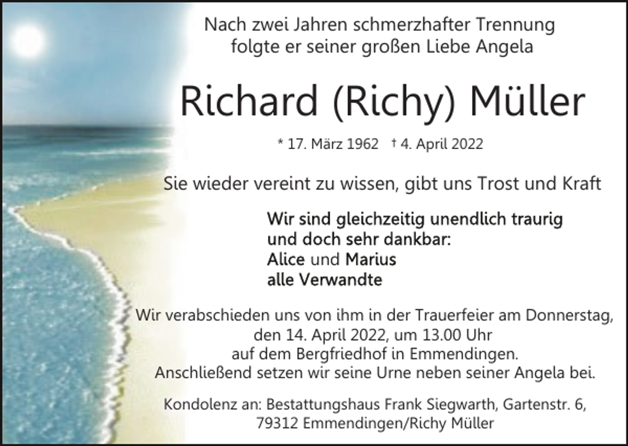 <p>Nach zwei Jahren schmerzhafter Trennung<br />folgte er seiner großen Liebe Angela</p><p>Richard (Richy) Müller<br />* 17. März 1962 † 4. April 2022</p><p>Sie wieder vereint zu wissen, gibt uns Trost und Kraft</p><p>und<br />Wir verabschieden uns von ihm in der Trauerfeier am Donnerstag,<br />den 14. April 2022, um 13.00 Uhr<br />auf dem Bergfriedhof in Emmendingen.<br />Anschließend setzen wir seine Urne neben seiner Angela bei.<br />Kondolenz an: Bestattungshaus Frank Siegwarth, Gartenstr. 6,<br />79312 Emmendingen/Richy Müller</p>