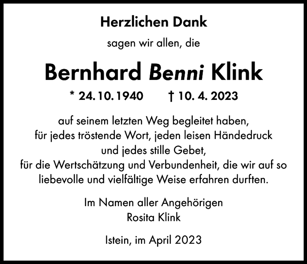 <p>Herzlichen Dank<br />sagen wir allen, die</p><p>Bernhard Benni Klink<br />* 24. 10. 1940 † 10. 4. 2023<br />auf seinem letzten Weg begleitet haben,<br />für jedes tröstende Wort, jeden leisen Händedruck<br />und jedes stille Gebet,<br />für die Wertschätzung und Verbundenheit, die wir auf so<br />liebevolle und vielfältige Weise erfahren durften.<br />Im Namen aller Angehörigen<br />Rosita Klink<br />Istein, im April 2023</p>