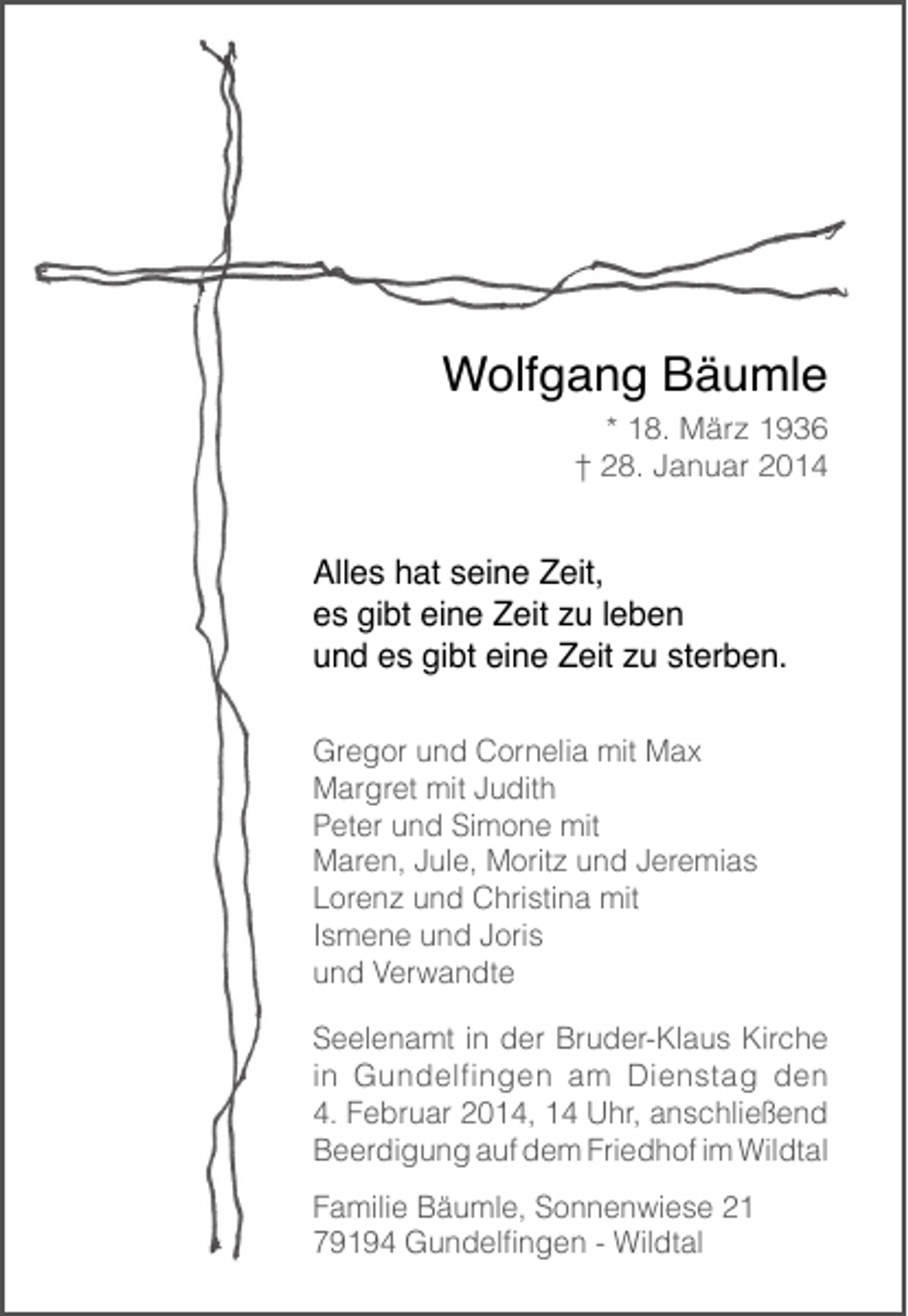<p>Wolfgang Bäumle</p><p>* 18. März 1936<br />† 28. Januar 2014</p><p>Alles hat seine Zeit,<br />es gibt eine Zeit zu leben<br />und es gibt eine Zeit zu sterben.<br />Gregor und Cornelia mit Max<br />Margret mit Judith<br />Peter und Simone mit<br />Maren, Jule, Moritz und Jeremias<br />Lorenz und Christina mit<br />Ismene und Joris<br />und Verwandte<br />Seelenamt in der Bruder-Klaus Kirche<br />in Gundelfingen am Dienstag den<br />4. Februar 2014, 14 Uhr, anschließend<br />Beerdigung auf dem Friedhof im Wildtal<br />Familie Bäumle, Sonnenwiese 21<br />79194 Gundelfingen - Wildtal</p>