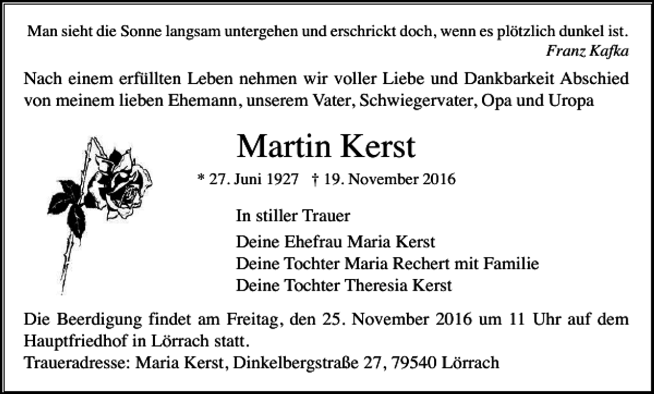 <p>Man sieht die Sonne langsam untergehen und erschrickt doch, wenn es plötzlich dunkel ist.<br />Franz Kafka</p><p>Nach einem erfüllten Leben nehmen wir voller Liebe und Dankbarkeit Abschied<br />von meinem lieben Ehemann, unserem Vater, Schwiegervater, Opa und Uropa</p><p>Martin Kerst<br />* 27. Juni 1927 † 19. November 2016</p><p>In stiller Trauer<br />Deine Ehefrau Maria Kerst<br />Deine Tochter Maria Rechert mit Familie<br />Deine Tochter Theresia Kerst<br />Die Beerdigung findet am Freitag, den 25. November 2016 um 11 Uhr auf dem<br />Hauptfriedhof in Lörrach statt.<br />Traueradresse: Maria Kerst, Dinkelbergstraße 27, 79540 Lörrach</p>