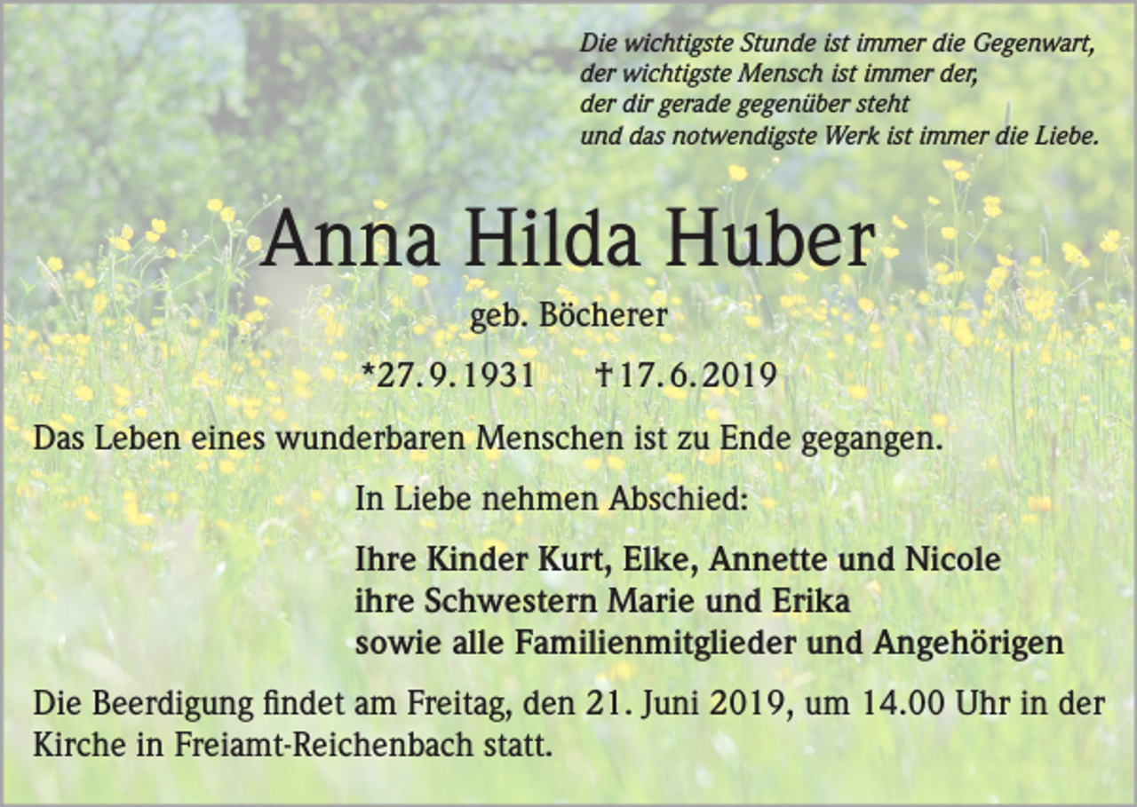 <p>Die wichtigste Stunde ist immer die Gegenwart,<br />der wichtigste Mensch ist immer der,<br />der dir gerade gegenüber steht<br />und das notwendigste Werk ist immer die Liebe.</p><p>Anna Hilda Huber<br />geb. Böcherer<br />*27. 9. 1931</p><p>† 17. 6. 2019</p><p>Das Leben eines wunderbaren Menschen ist zu Ende gegangen.<br />In Liebe nehmen Abschied:<br />Ihre Kinder Kurt, Elke, Annette und Nicole<br />ihre Schwestern Marie und Erika<br />sowie alle Familienmitglieder und Angehörigen<br />Die Beerdigung findet am Freitag, den 21. Juni 2019, um 14.00 Uhr in der<br />Kirche in Freiamt-Reichenbach statt.</p>