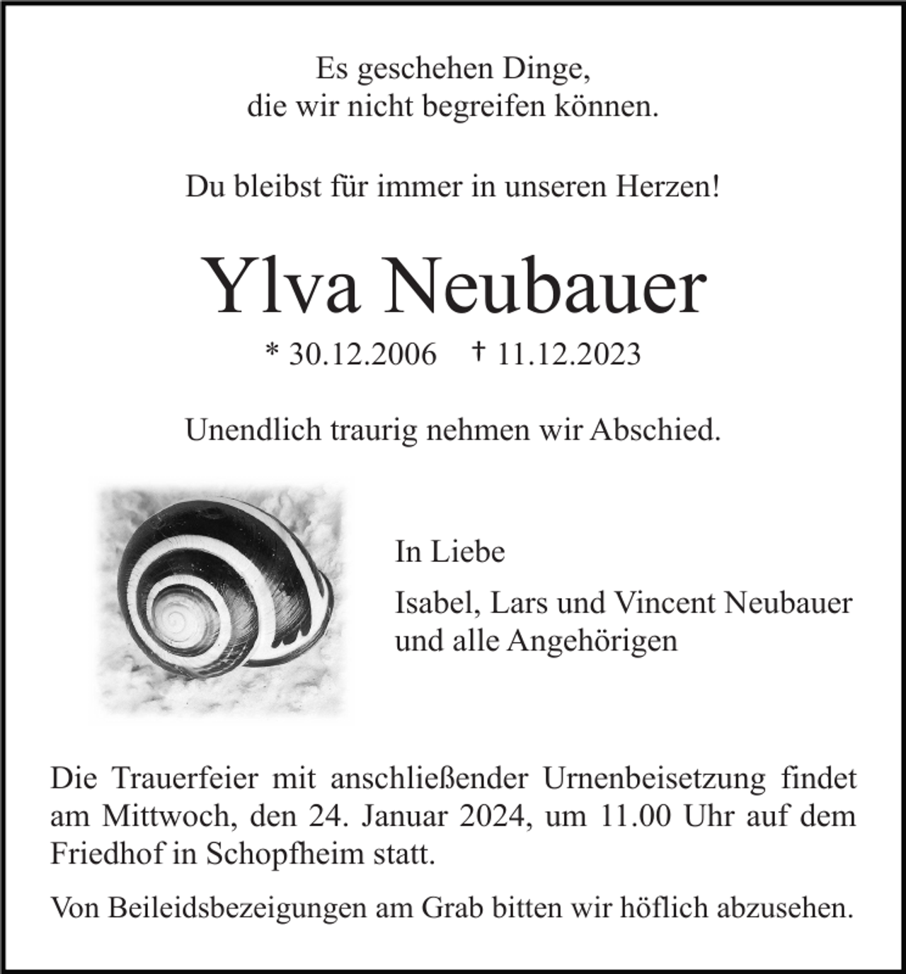 <p>Es geschehen Dinge,<br />die wir nicht begreifen können.<br />Du bleibst für immer in unseren Herzen!</p><p>Ylva Neubauer<br />* 30.12.2006</p><p>† 11.12.2023</p><p>Unendlich traurig nehmen wir Abschied.</p><p>In Liebe<br />Isabel, Lars und Vincent Neubauer<br />und alle Angehörigen</p><p>Die Trauerfeier mit anschließender Urnenbeisetzung findet<br />am Mittwoch, den 24. Januar 2024, um 11.00 Uhr auf dem<br />Friedhof in Schopfheim statt.<br />Von Beileidsbezeigungen am Grab bitten wir höflich abzusehen.</p>