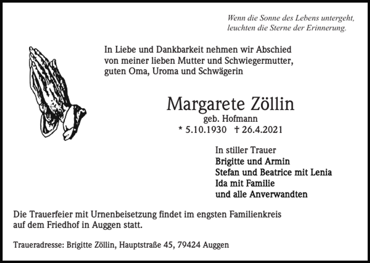 <p>Wenn die Sonne des Lebens untergeht,<br />leuchten die Sterne der Erinnerung.</p><p>In Liebe und Dankbarkeit nehmen wir Abschied<br />von meiner lieben Mutter und Schwiegermutter,<br />guten Oma, Uroma und Schwägerin</p><p>Margarete Zöllin<br />geb. Hofmann<br />* 5.10.1930 † 26.4.2021<br />In stiller Trauer</p><p>Die Trauerfeier mit Urnenbeisetzung findet im engsten Familienkreis<br />auf dem Friedhof in Auggen statt.<br />Traueradresse: Brigitte Zöllin, Hauptstraße 45, 79424 Auggen</p>