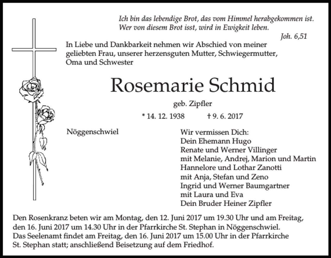 <p>Ich bin das lebendige Brot, das vom Himmel herabgekommen ist.<br />Wer von diesem Brot isst, wird in Ewigkeit leben.<br />Joh. 6,51<br />In Liebe und Dankbarkeit nehmen wir Abschied von meiner<br />geliebten Frau, unserer herzensguten Mutter, Schwiegermutter,<br />Oma und Schwester</p><p>Rosemarie Schmid<br />geb. Zipfler<br />* 14. 12. 1938<br />Nöggenschwiel</p><p>† 9. 6. 2017</p><p>Wir vermissen Dich:<br />Dein Ehemann Hugo<br />Renate und Werner Villinger<br />mit Melanie, Andrej, Marion und Martin<br />Hannelore und Lothar Zanotti<br />mit Anja, Stefan und Zeno<br />Ingrid und Werner Baumgartner<br />mit Laura und Eva<br />Dein Bruder Heiner Zipfler</p><p>Den Rosenkranz beten wir am Montag, den 12. Juni 2017 um 19.30 Uhr und am Freitag,<br />den 16. Juni 2017 um 14.30 Uhr in der Pfarrkirche St. Stephan in Nöggenschwiel.<br />Das Seelenamt findet am Freitag, den 16. Juni 2017 um 15.00 Uhr in der Pfarrkirche<br />St. Stephan statt; anschließend Beisetzung auf dem Friedhof.</p>