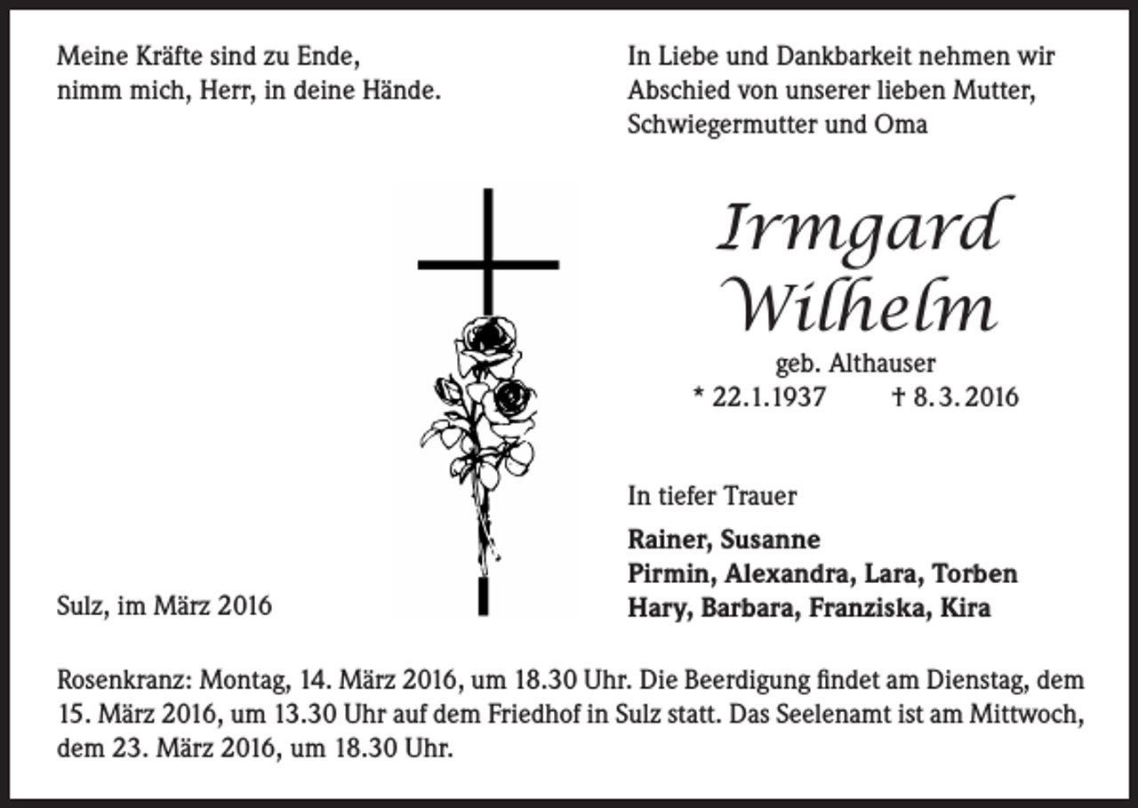 <p>Meine Kräfte sind zu Ende,<br />nimm mich, Herr, in deine Hände.</p><p>In Liebe und Dankbarkeit nehmen wir<br />Abschied von unserer lieben Mutter,<br />Schwiegermutter und Oma</p><p>Irmgard<br />Wilhelm</p><p>geb. Althauser<br />* 22.1.1937<br />† 8. 3. 2016</p><p>Sulz, im März 2016</p><p>In tiefer Trauer<br />Rainer, Susanne<br />Pirmin, Alexandra, Lara, Torben<br />Hary, Barbara, Franziska, Kira</p><p>Rosenkranz: Montag, 14. März 2016, um 18.30 Uhr. Die Beerdigung findet am Dienstag, dem<br />15. März 2016, um 13.30 Uhr auf dem Friedhof in Sulz statt. Das Seelenamt ist am Mittwoch,<br />dem 23. März 2016, um 18.30 Uhr.</p>