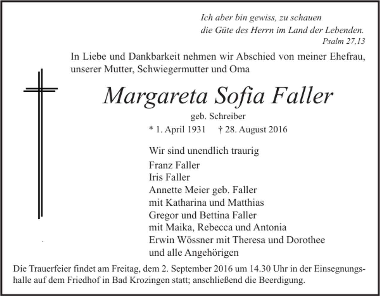 <p>Ich aber bin gewiss, zu schauen<br />die Güte des Herrn im Land der Lebenden.</p><p>Psalm 27,13</p><p>In Liebe und Dankbarkeit nehmen wir Abschied von meiner Ehefrau,<br />unserer Mutter, Schwiegermutter und Oma</p><p>Margareta Sofia Faller<br />geb. Schreiber<br />* 1. April 1931 † 28. August 2016</p><p>Wir sind unendlich traurig<br />Franz Faller<br />Iris Faller<br />Annette Meier geb. Faller<br />mit Katharina und Matthias<br />Gregor und Bettina Faller<br />mit Maika, Rebecca und Antonia<br />Erwin Wössner mit Theresa und Dorothee<br />und alle Angehörigen<br />Die Trauerfeier findet am Freitag, dem 2. September 2016 um 14.30 Uhr in der Einsegnungshalle auf dem Friedhof in Bad Krozingen statt; anschließend die Beerdigung.</p>