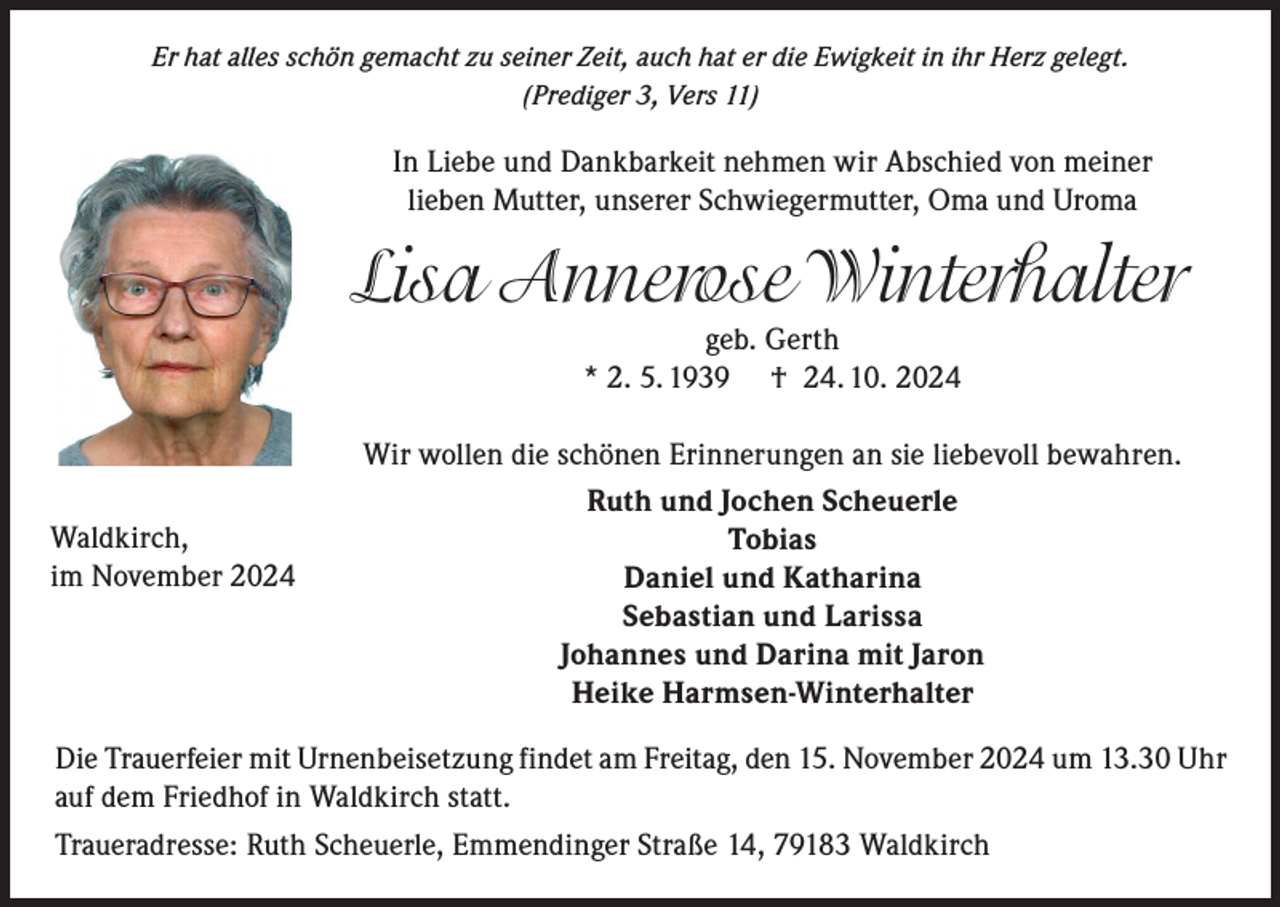 <p>Er hat alles schön gemacht zu seiner Zeit, auch hat er die Ewigkeit in ihr Herz gelegt.<br />(Prediger 3, Vers 11)</p><p>In Liebe und Dankbarkeit nehmen wir Abschied von meiner<br />lieben Mutter, unserer Schwiegermutter, Oma und Uroma</p><p>Lisa Annerose Winterhalter<br />geb. Gerth<br />* 2. 5. 1939 † 24. 10. 2024</p><p>Waldkirch,<br />im November 2024</p><p>Wir wollen die schönen Erinnerungen an sie liebevoll bewahren.<br />Ruth und Jochen Scheuerle<br />Tobias<br />Daniel und Katharina<br />Sebastian und Larissa<br />Johannes und Darina mit Jaron<br />Heike Harmsen-Winterhalter</p><p>Die Trauerfeier mit Urnenbeisetzung findet am Freitag, den 15. November 2024 um 13.30 Uhr<br />auf dem Friedhof in Waldkirch statt.<br />Traueradresse: Ruth Scheuerle, Emmendinger Straße 14, 79183 Waldkirch</p>