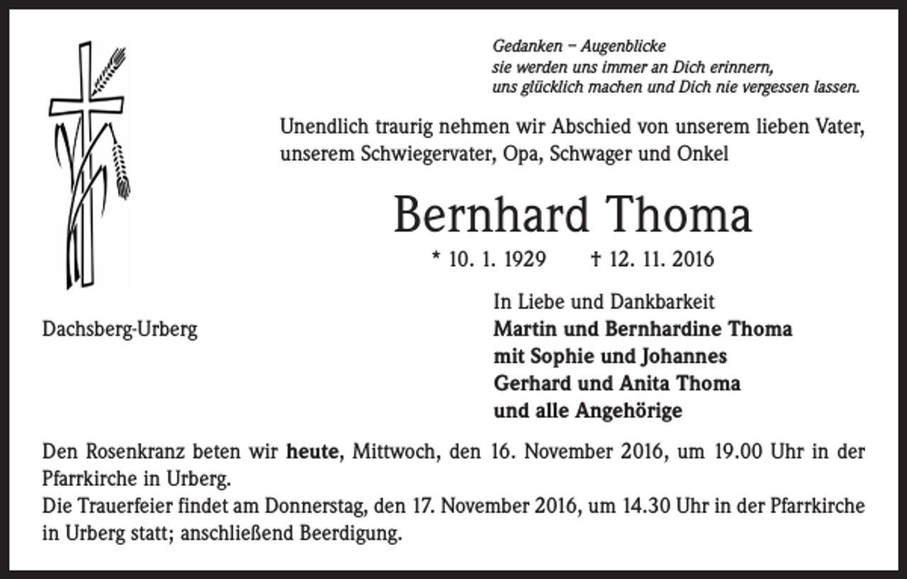 <p>Gedanken – Augenblicke<br />sie werden uns immer an Dich erinnern,<br />uns glücklich machen und Dich nie vergessen lassen.</p><p>Unendlich traurig nehmen wir Abschied von unserem lieben Vater,<br />unserem Schwiegervater, Opa, Schwager und Onkel</p><p>Bernhard Thoma<br />* 10. 1. 1929 † 12. 11. 2016</p><p>Dachsberg-Urberg</p><p>In Liebe und Dankbarkeit<br />Martin und Bernhardine Thoma<br />mit Sophie und Johannes<br />Gerhard und Anita Thoma<br />und alle Angehörige</p><p>Den Rosenkranz beten wir heute, Mittwoch, den 16. November 2016, um 19.00 Uhr in der<br />Pfarrkirche in Urberg.<br />Die Trauerfeier findet am Donnerstag, den 17. November 2016, um 14.30 Uhr in der Pfarrkirche<br />in Urberg statt; anschließend Beerdigung.</p>