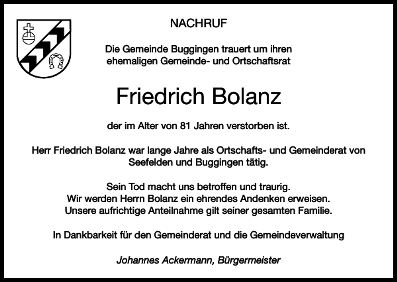 <p>NACHRUF<br />Die Gemeinde Buggingen trauert um ihren<br />ehemaligen Gemeinde- und Ortschaftsrat</p><p>Friedrich Bolanz<br />der im Alter von 81 Jahren verstorben ist.<br />Herr Friedrich Bolanz war lange Jahre als Ortschafts- und Gemeinderat von<br />Seefelden und Buggingen tätig.<br />Sein Tod macht uns betroffen und traurig.<br />Wir werden Herrn Bolanz ein ehrendes Andenken erweisen.<br />Unsere aufrichtige Anteilnahme gilt seiner gesamten Familie.<br />In Dankbarkeit für den Gemeinderat und die Gemeindeverwaltung<br />Johannes Ackermann, Bürgermeister</p>