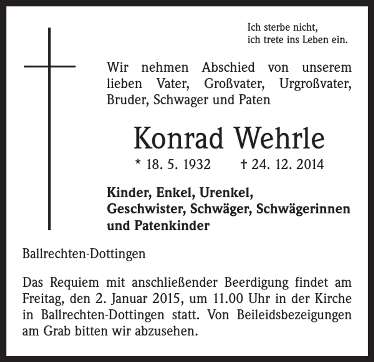 <p>Ich sterbe nicht,<br />ich trete ins Leben ein.</p><p>Wir nehmen Abschied von unserem<br />lieben Vater, Großvater, Urgroßvater,<br />Bruder, Schwager und Paten</p><p>Konrad Wehrle<br />* 18. 5. 1932 † 24. 12. 2014</p><p>Kinder, Enkel, Urenkel,<br />Geschwister, Schwäger, Schwägerinnen<br />und Patenkinder<br />Ballrechten-Dottingen<br />Das Requiem mit anschließender Beerdigung findet am<br />Freitag, den 2. Januar 2015, um 11.00 Uhr in der Kirche<br />in Ballrechten-Dottingen statt. Von Beileidsbezeigungen<br />am Grab bitten wir abzusehen.</p>