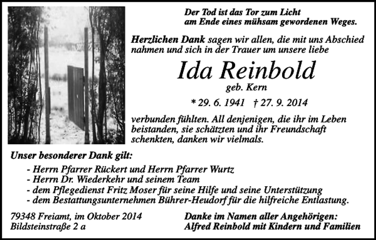 <p>Der Tod ist das Tor zum Licht<br />am Ende eines mühsam gewordenen Weges.</p><p>Herzlichen Dank sagen wir allen, die mit uns Abschied<br />nahmen und sich in der Trauer um unsere liebe</p><p>Ida Reinbold<br />geb. Kern</p><p>* 29. 6. 1941 † 27. 9. 2014<br />verbunden fühlten. All denjenigen, die ihr im Leben<br />beistanden, sie schätzten und ihr Freundschaft<br />schenkten, danken wir vielmals.<br />Unser besonderer Dank gilt:<br />- Herrn Pfarrer Rückert und Herrn Pfarrer Wurtz<br />- Herrn Dr. Wiederkehr und seinem Team<br />- dem Pflegedienst Fritz Moser für seine Hilfe und seine Unterstützung<br />- dem Bestattungsunternehmen Bührer-Heudorf für die hilfreiche Entlastung.<br />79348 Freiamt, im Oktober 2014<br />Bildsteinstraße 2 a</p><p>Danke im Namen aller Angehörigen:<br />Alfred Reinbold mit Kindern und Familien</p>
