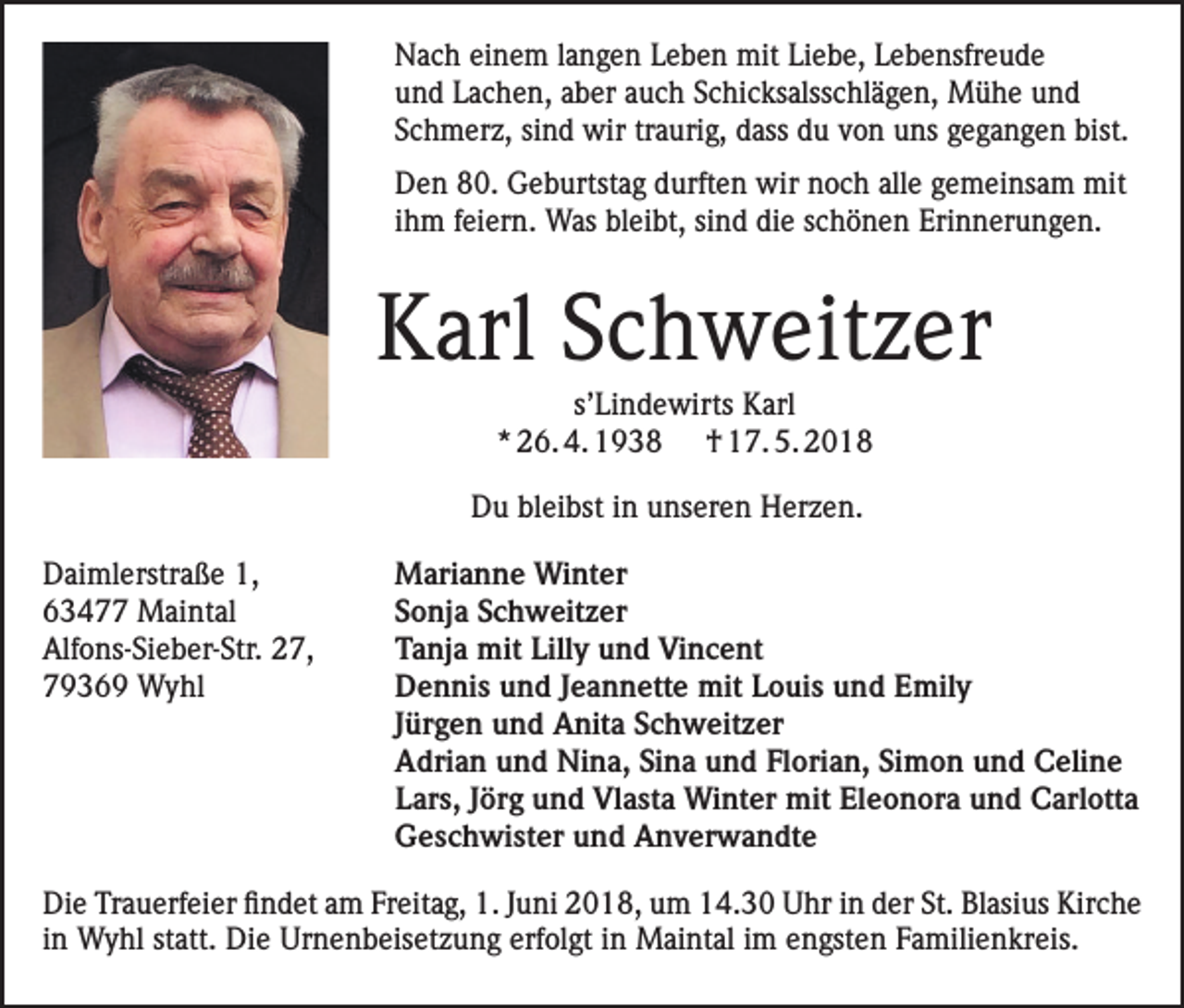 <p>Nach einem langen Leben mit Liebe, Lebensfreude<br />und Lachen, aber auch Schicksalsschlägen, Mühe und<br />Schmerz, sind wir traurig, dass du von uns gegangen bist.<br />Den 80. Geburtstag durften wir noch alle gemeinsam mit<br />ihm feiern. Was bleibt, sind die schönen Erinnerungen.</p><p>Karl Schweitzer<br />s’Lindewirts Karl<br />* 26. 4. 1938 † 17. 5. 2018<br />Du bleibst in unseren Herzen.<br />Daimlerstraße 1,<br />63477 Maintal<br />Alfons-Sieber-Str. 27,<br />79369 Wyhl</p><p>Marianne Winter<br />Sonja Schweitzer<br />Tanja mit Lilly und Vincent<br />Dennis und Jeannette mit Louis und Emily<br />Jürgen und Anita Schweitzer<br />Adrian und Nina, Sina und Florian, Simon und Celine<br />Lars, Jörg und Vlasta Winter mit Eleonora und Carlotta<br />Geschwister und Anverwandte</p><p>Die Trauerfeier findet am Freitag, 1. Juni 2018, um 14.30 Uhr in der St. Blasius Kirche<br />in Wyhl statt. Die Urnenbeisetzung erfolgt in Maintal im engsten Familienkreis.</p>