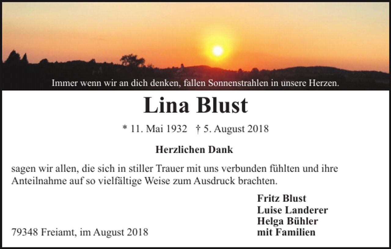 <p>Immer wenn wir an dich denken, fallen Sonnenstrahlen in unsere Herzen.</p><p>Lina Blust<br />* 11. Mai 1932 † 5. August 2018<br />Herzlichen Dank<br />sagen wir allen, die sich in stiller Trauer mit uns verbunden fühlten und ihre<br />Anteilnahme auf so vielfältige Weise zum Ausdruck brachten.</p><p>79348 Freiamt, im August 2018</p><p>Fritz Blust<br />Luise Landerer<br />Helga Bühler<br />mit Familien</p>