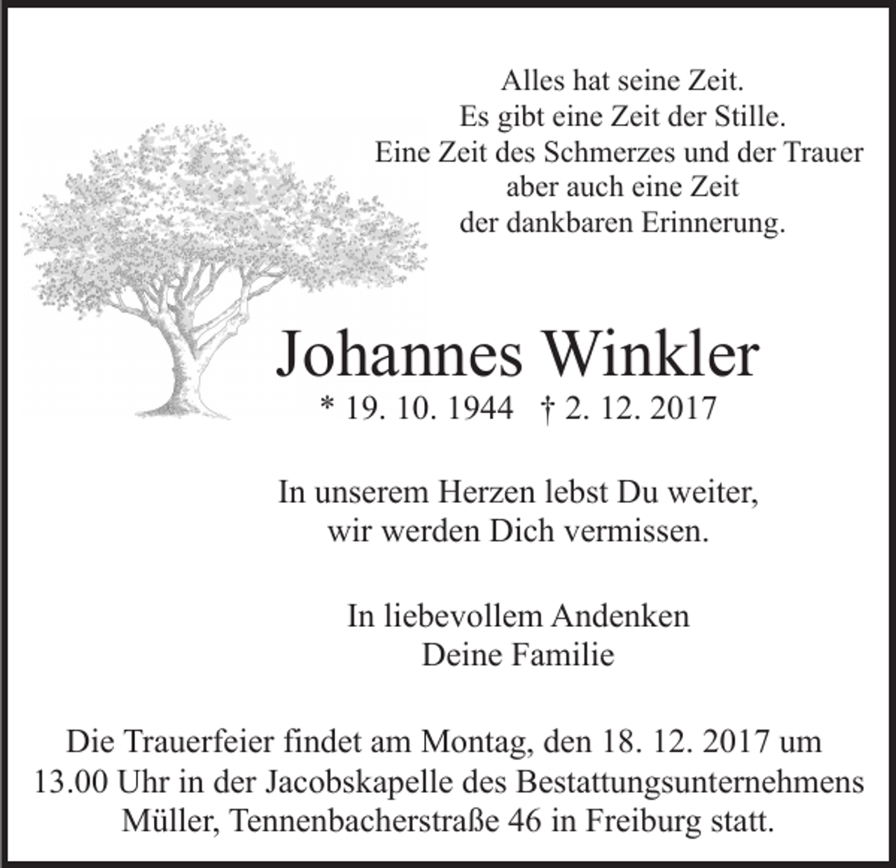<p>All<br />Alles<br />es hhat<br />at s seine<br />ei n e ZZeit.<br />eit.<br />Es gigibt<br />Stille.<br />Es<br />bt eieine<br />n e ZZeit<br />eit dder<br />er Still<br />e.<br />Ei n e ZZeit<br />eit ddes<br />es SSchmerzes<br />c h m er z es und<br />u n d dder<br />er Trauer<br />Tr a u er<br />Eine<br />eine<br />aaber<br />b er aauch<br />u c h ei<br />n e Zeit<br />Z eit<br />d er ddankbaren<br />a n k b ar e n Erinnerung.<br />Eri n n er u n g .<br />der</p><p>JJohannes<br />o h a n n es Winkler<br />Wi n kl er<br />** 119.<br />9. 110.<br />0. 11944<br />9 †† 2.<br />2. 22<br />2. 112.</p><p>IInn unserem<br />u ns er e m Herzen<br />H er z e n llebst<br />e bst Du<br />Du weiter,<br />w eit er,<br />wir wwerden<br />er d e n Di<br />c h vvermissen.<br />er miss e n.<br />wir<br />Dich<br />In<br />I n li<br />liebevollem<br />e b e v oll e m Andenken<br />A n de n ke n<br />DDeine<br />ei n e FFamilie<br />a mili e<br />Die<br />Di<br />e TrTrauerfeier<br />a u erf ei er fifindet<br />n d et aam<br />m Montag,<br />M o nt a g, den<br />d e n 18.<br />1 8. 12.<br />1 2. 2017<br />2 0 17 uum<br />m<br />13.00<br />1 3. Uhr<br />U hr iin<br />n dder<br />er JJacobskapelle<br />a c o bs k a p ell e des<br />d es Bestattungsunternehmens<br />B est att u n gs u nt er n e h m e ns<br />M üll er, TeTennenbacherstraße<br />n n e n b a c h erstr a ß e 44 iin<br />n Freiburg<br />Fr ei b ur g ststatt.<br />att.<br />Müller,</p>