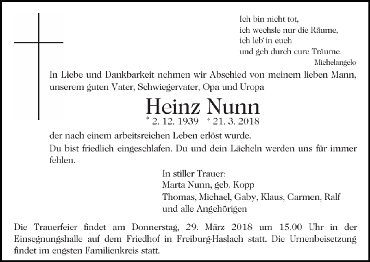 <p>Ich bin nicht tot,<br />ich wechsle nur die Räume,<br />ich leb´ in euch<br />und geh durch eure Träume.<br />Michelangelo</p><p>In Liebe und Dankbarkeit nehmen wir Abschied von meinem lieben Mann,<br />unserem guten Vater, Schwiegervater, Opa und Uropa</p><p>Heinz<br />Nunn<br />* 2. 12. 1939 † 21. 3. 2018<br />der nach einem arbeitsreichen Leben erlöst wurde.<br />Du bist friedlich eingeschlafen. Du und dein Lächeln werden uns für immer<br />fehlen.<br />In stiller Trauer:<br />Marta Nunn, geb. Kopp<br />Thomas, Michael, Gaby, Klaus, Carmen, Ralf<br />und alle Angehörigen<br />Die Trauerfeier findet am Donnerstag, 29. März 2018 um 15.00 Uhr in der<br />Einsegnungshalle auf dem Friedhof in Freiburg-Haslach statt. Die Urnenbeisetzung<br />findet im engsten Familienkreis statt.</p>