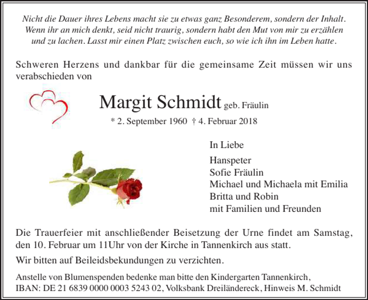 <p>Nicht die Dauer ihres Lebens macht sie zu etwas ganz Besonderem, sondern der Inhalt.<br />Wenn ihr an mich denkt, seid nicht traurig, sondern habt den Mut von mir zu erzählen<br />und zu lachen. Lasst mir einen Platz zwischen euch, so wie ich ihn im Leben hatte.</p><p>Schweren Herzens und dankbar für die gemeinsame Zeit müssen wir uns<br />verabschieden von</p><p>Margit Schmidt geb. Fräulin<br />* 2. September 1960 † 4. Februar 2018</p><p>In Liebe<br />Hanspeter<br />Sofie Fräulin<br />Michael und Michaela mit Emilia<br />Britta und Robin<br />mit Familien und Freunden<br />Die Trauerfeier mit anschließender Beisetzung der Urne findet am Samstag,<br />den 10. Februar um 11Uhr von der Kirche in Tannenkirch aus statt.<br />Wir bitten auf Beileidsbekundungen zu verzichten.<br />Anstelle von Blumenspenden bedenke man bitte den Kindergarten Tannenkirch,<br />IBAN: DE 21 6839 03 5243 02, Volksbank Dreiländereck, Hinweis M. Schmidt</p>