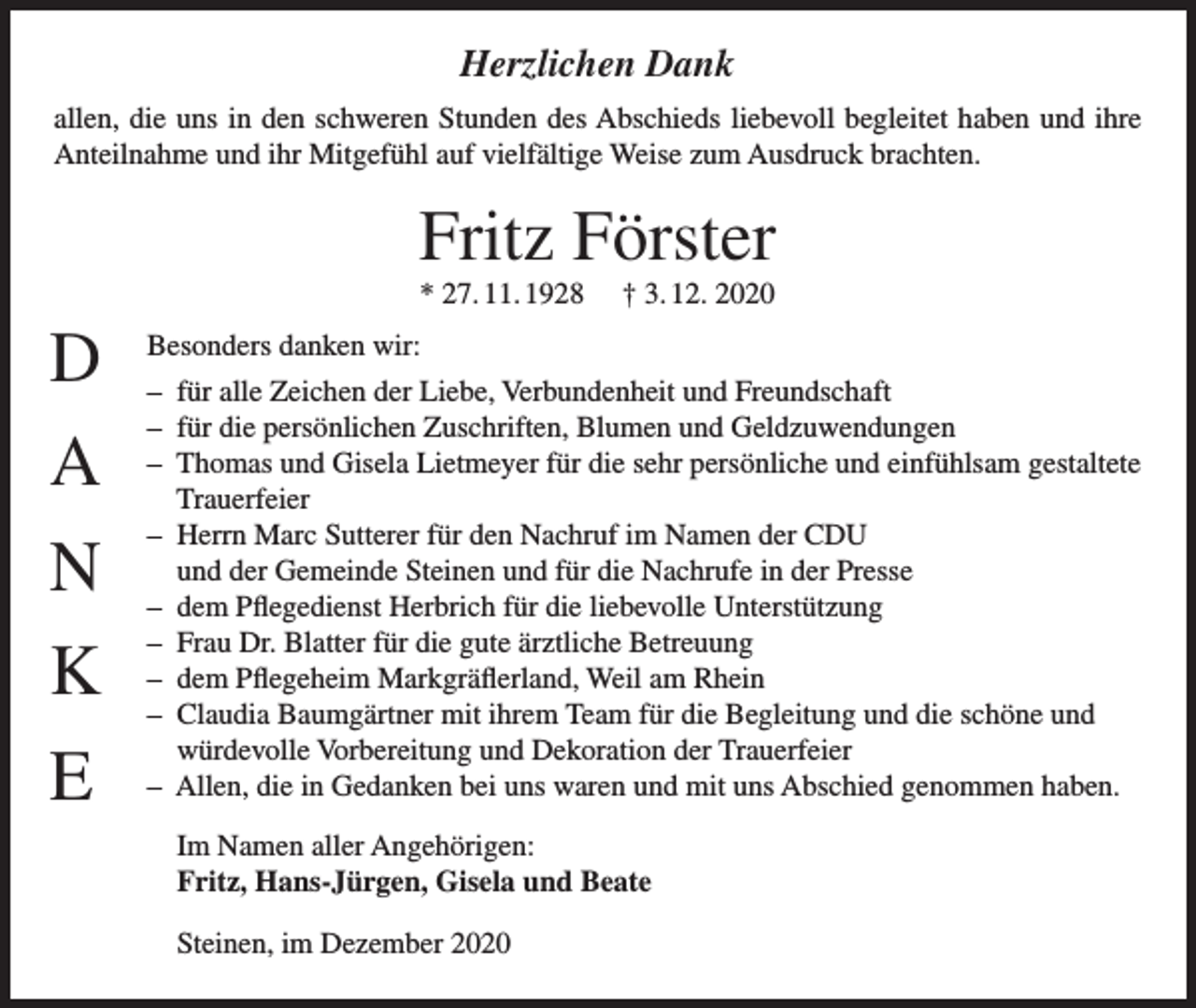 <p>Herzlichen Dank<br />allen, die uns in den schweren Stunden des Abschieds liebevoll begleitet haben und ihre<br />Anteilnahme und ihr Mitgefühl auf vielfältige Weise zum Ausdruck brachten.</p><p>Fritz Förster<br />* 27. 11. 1928</p><p>D<br />A<br />N<br />K<br />E</p><p>† 3. 12. 2020</p><p>Besonders danken wir:<br />– für alle Zeichen der Liebe, Verbundenheit und Freundschaft<br />– für die persönlichen Zuschriften, Blumen und Geldzuwendungen<br />– Thomas und Gisela Lietmeyer für die sehr persönliche und einfühlsam gestaltete<br />Trauerfeier<br />– Herrn Marc Sutterer für den Nachruf im Namen der CDU<br />und der Gemeinde Steinen und für die Nachrufe in der Presse<br />– dem Pflegedienst Herbrich für die liebevolle Unterstützung<br />– Frau Dr. Blatter für die gute ärztliche Betreuung<br />– dem Pflegeheim Markgräflerland, Weil am Rhein<br />– Claudia Baumgärtner mit ihrem Team für die Begleitung und die schöne und<br />würdevolle Vorbereitung und Dekoration der Trauerfeier<br />– Allen, die in Gedanken bei uns waren und mit uns Abschied genommen haben.<br />Im Namen aller Angehörigen:<br />Fritz, Hans-Jürgen, Gisela und Beate<br />Steinen, im Dezember 2020</p>