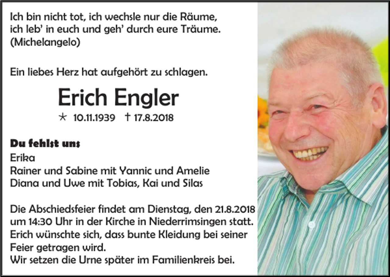 <p>Ich bin nicht tot, ich wechsle nur die Räume,<br />ich leb’ in euch und geh’ durch eure Träume.<br />(Michelangelo)<br />Ein liebes Herz hat aufgehört zu schlagen.</p><p>Erich Engler<br /> 10.11.1939  17.8.2018<br />Du fehlst uns<br />Erika<br />Rainer und Sabine mit Yannic und Amelie<br />Diana und Uwe mit Tobias, Kai und Silas<br />Die Abschiedsfeier findet am Dienstag, den 21.8.2018<br />um 14:30 Uhr in der Kirche in Niederrimsingen statt.<br />Erich wünschte sich, dass bunte Kleidung bei seiner<br />Feier getragen wird.<br />Wir setzen die Urne später im Familienkreis bei.</p>