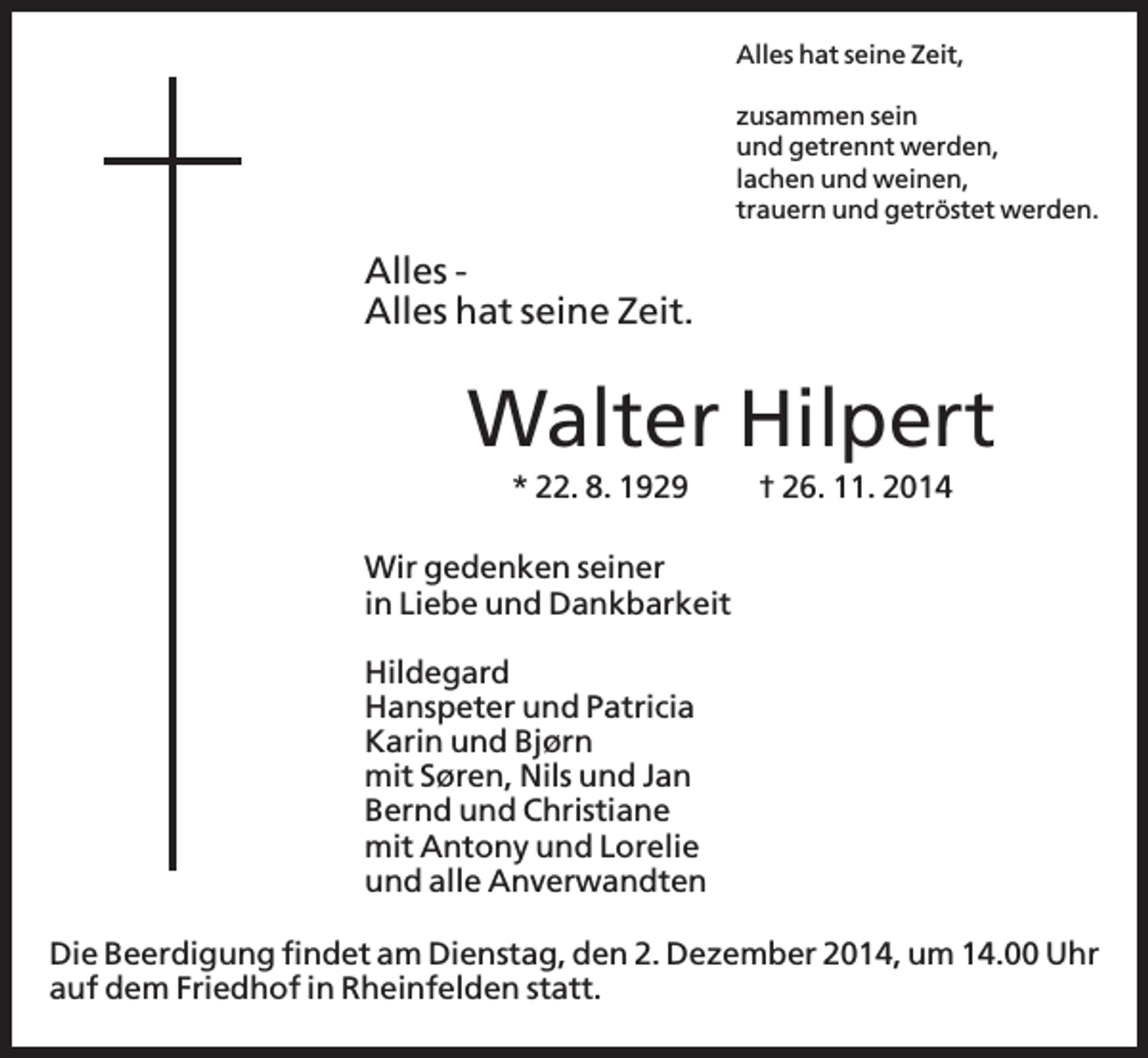 <p>Alles hat seine Zeit,<br />zusammen sein<br />und getrennt werden,<br />lachen und weinen,<br />trauern und getröstet werden.</p><p>Alles Alles hat seine Zeit.</p><p>Walter Hilpert<br />* 22. 8. 1929</p><p>† 26. 11. 2014</p><p>Wir gedenken seiner<br />in Liebe und Dankbarkeit<br />Hildegard<br />Hanspeter und Patricia<br />Karin und Bjørn<br />mit Søren, Nils und Jan<br />Bernd und Christiane<br />mit Antony und Lorelie<br />und alle Anverwandten<br />Die Beerdigung findet am Dienstag, den 2. Dezember 2014, um 14.00 Uhr<br />auf dem Friedhof in Rheinfelden statt.</p>