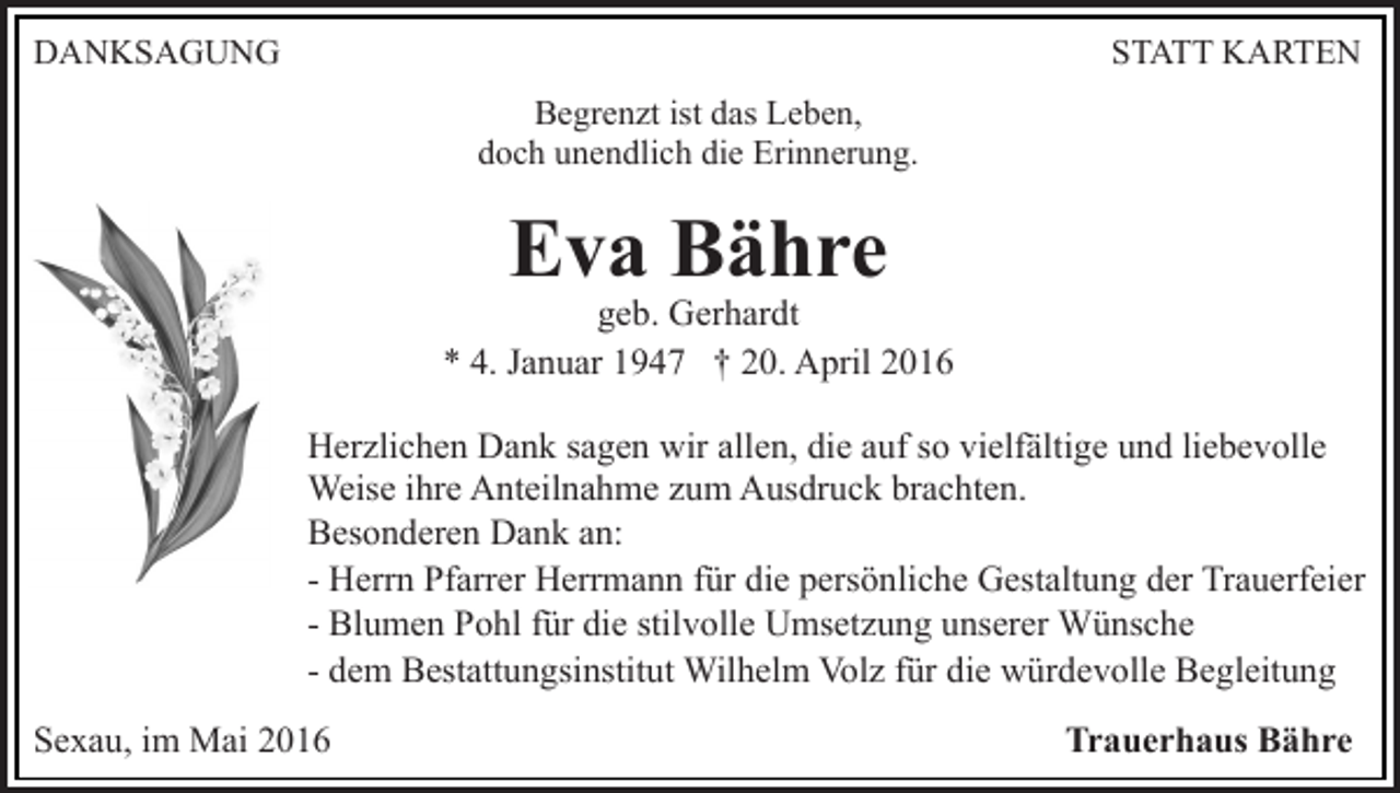 <p>DANKSAGUNG</p><p>STATT KARTEN<br />Begrenzt ist das Leben,<br />doch unendlich die Erinnerung.</p><p>Eva Bähre</p><p>geb. Gerhardt<br />* 4. Januar 1947 † 20. April 2016<br />Herzlichen Dank sagen wir allen, die auf so vielfältige und liebevolle<br />Weise ihre Anteilnahme zum Ausdruck brachten.<br />Besonderen Dank an:<br />- Herrn Pfarrer Herrmann für die persönliche Gestaltung der Trauerfeier<br />- Blumen Pohl für die stilvolle Umsetzung unserer Wünsche<br />- dem Bestattungsinstitut Wilhelm Volz für die würdevolle Begleitung<br />Sexau, im Mai 2016</p><p>Trauerhaus Bähre</p>
