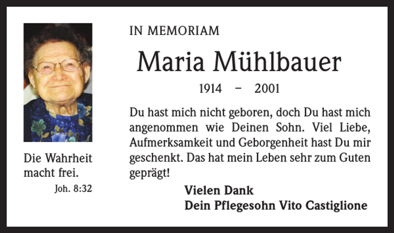 <p>IN MEMORIAM</p><p>Maria Mühlbauer<br />1914 – 2001</p><p>Die Wahrheit<br />macht frei.</p><p>Joh. 8:32</p><p>Du hast mich nicht geboren, doch Du hast mich<br />angenommen wie Deinen Sohn. Viel Liebe,<br />Aufmerksamkeit und Geborgenheit hast Du mir<br />geschenkt. Das hat mein Leben sehr zum Guten<br />geprägt!<br />Vielen Dank<br />Dein Pflegesohn Vito Castiglione</p>