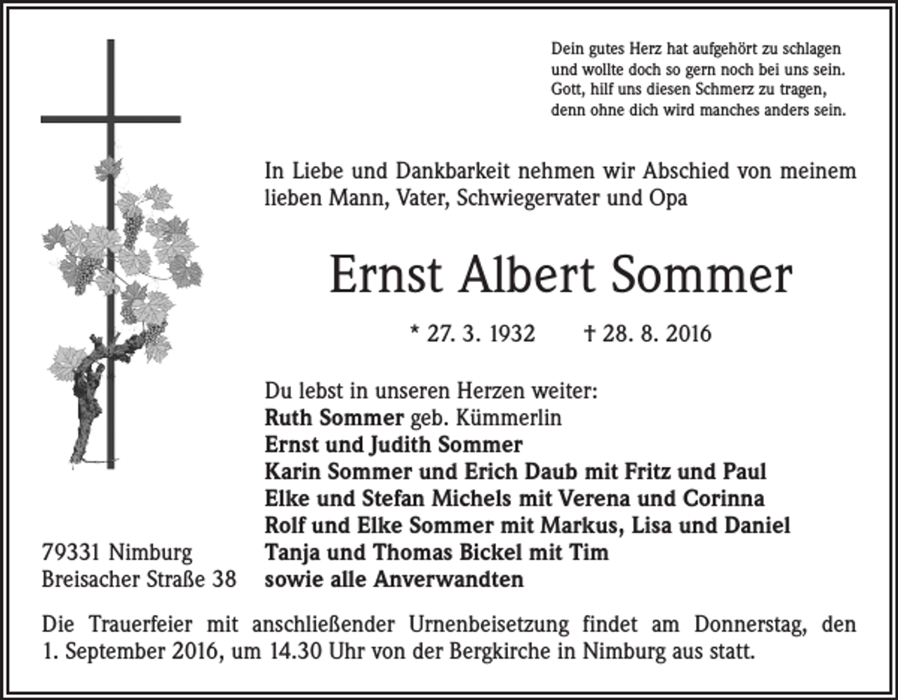 <p>Dein gutes Herz hat aufgehört zu schlagen<br />und wollte doch so gern noch bei uns sein.<br />Gott, hilf uns diesen Schmerz zu tragen,<br />denn ohne dich wird manches anders sein.</p><p>In Liebe und Dankbarkeit nehmen wir Abschied von meinem<br />lieben Mann, Vater, Schwiegervater und Opa</p><p>Ernst Albert Sommer<br />* 27. 3. 1932 † 28. 8. 2016</p><p>79331 Nimburg<br />Breisacher Straße 38</p><p>Du lebst in unseren Herzen weiter:<br />Ruth Sommer geb. Kümmerlin<br />Ernst und Judith Sommer<br />Karin Sommer und Erich Daub mit Fritz und Paul<br />Elke und Stefan Michels mit Verena und Corinna<br />Rolf und Elke Sommer mit Markus, Lisa und Daniel<br />Tanja und Thomas Bickel mit Tim<br />sowie alle Anverwandten</p><p>Die Trauerfeier mit anschließender Urnenbeisetzung findet am Donnerstag, den<br />1. September 2016, um 14.30 Uhr von der Bergkirche in Nimburg aus statt.</p>