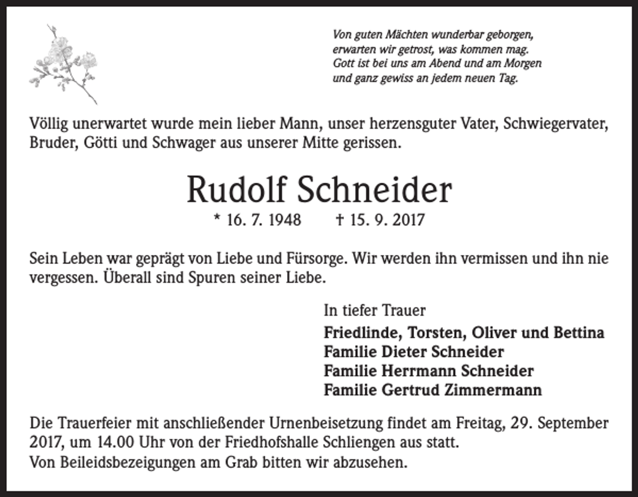 <p>Von guten Mächten wunderbar geborgen,<br />erwarten wir getrost, was kommen mag.<br />Gott ist bei uns am Abend und am Morgen<br />und ganz gewiss an jedem neuen Tag.</p><p>Völlig unerwartet wurde mein lieber Mann, unser herzensguter Vater, Schwiegervater,<br />Bruder, Götti und Schwager aus unserer Mitte gerissen.</p><p>Rudolf Schneider<br />* 16. 7. 1948 † 15. 9. 2017</p><p>Sein Leben war geprägt von Liebe und Fürsorge. Wir werden ihn vermissen und ihn nie<br />vergessen. Überall sind Spuren seiner Liebe.<br />In tiefer Trauer<br />Friedlinde, Torsten, Oliver und Bettina<br />Familie Dieter Schneider<br />Familie Herrmann Schneider<br />Familie Gertrud Zimmermann<br />Die Trauerfeier mit anschließender Urnenbeisetzung findet am Freitag, 29. September<br />2017, um 14.00 Uhr von der Friedhofshalle Schliengen aus statt.<br />Von Beileidsbezeigungen am Grab bitten wir abzusehen.</p>