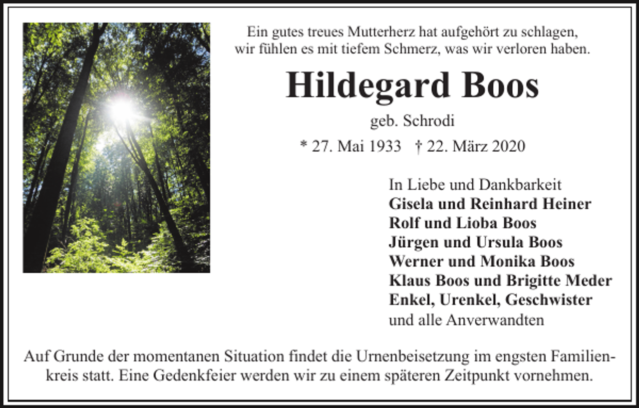 <p>Ein gutes treues Mutterherz hat aufgehört zu schlagen,<br />wir fühlen es mit tiefem Schmerz, was wir verloren haben.</p><p>Hildegard Boos<br />geb. Schrodi<br />* 27. Mai 1933 † 22. März 2020<br />In Liebe und Dankbarkeit<br />Gisela und Reinhard Heiner<br />Rolf und Lioba Boos<br />Jürgen und Ursula Boos<br />Werner und Monika Boos<br />Klaus Boos und Brigitte Meder<br />Enkel, Urenkel, Geschwister<br />und alle Anverwandten<br />Auf Grunde der momentanen Situation findet die Urnenbeisetzung im engsten Familienkreis statt. Eine Gedenkfeier werden wir zu einem späteren Zeitpunkt vornehmen.</p>