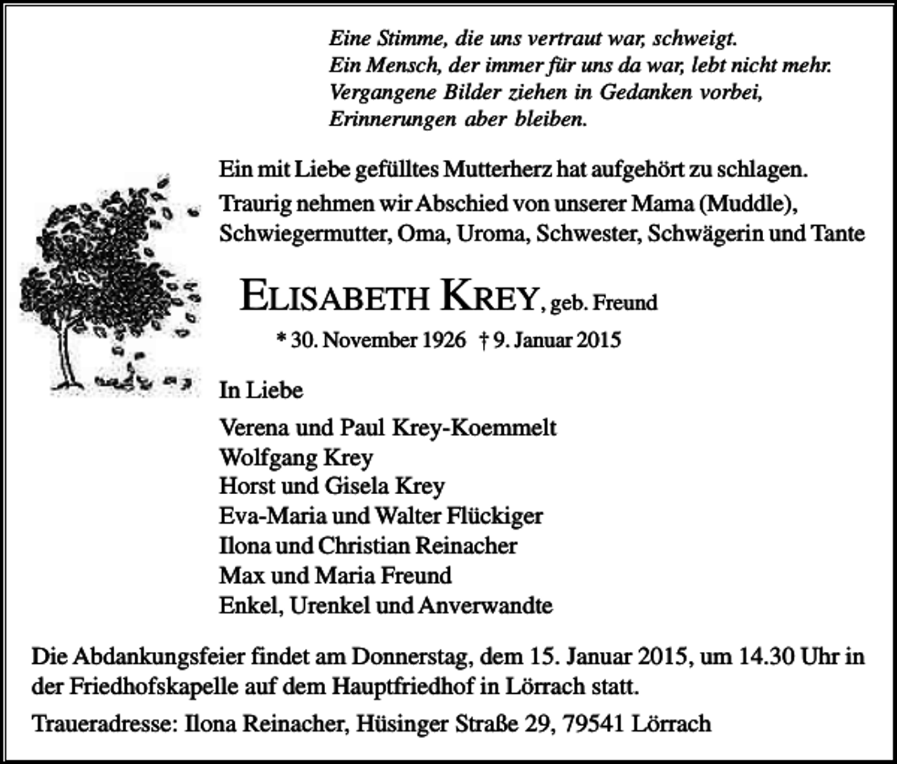 <p>Eine Stimme, die uns vertraut war, schweigt.<br />Ein Mensch, der immer für uns da war, lebt nicht mehr.<br />Vergangene Bilder ziehen in Gedanken vorbei,<br />Erinnerungen aber bleiben.</p><p>Ein mit Liebe gefülltes Mutterherz hat aufgehört zu schlagen.<br />Traurig nehmen wir Abschied von unserer Mama (Muddle),<br />Schwiegermutter, Oma, Uroma, Schwester, Schwägerin und Tante</p><p>ELISABETH KREY, geb. Freund<br />* 30. November 1926 † 9. Januar 2015</p><p>In Liebe<br />Verena und Paul Krey-Koemmelt<br />Wolfgang Krey<br />Horst und Gisela Krey<br />Eva-Maria und Walter Flückiger<br />Ilona und Christian Reinacher<br />Max und Maria Freund<br />Enkel, Urenkel und Anverwandte<br />Die Abdankungsfeier findet am Donnerstag, dem 15. Januar 2015, um 14.30 Uhr in<br />der Friedhofskapelle auf dem Hauptfriedhof in Lörrach statt.<br />Traueradresse: Ilona Reinacher, Hüsinger Straße 29, 79541 Lörrach</p>