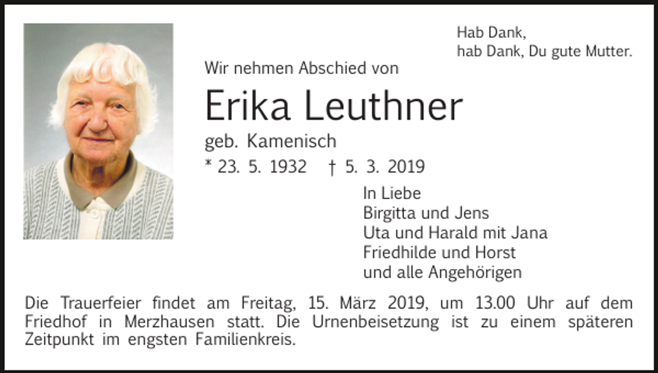 <p>Wir nehmen Abschied von</p><p>Hab Dank,<br />hab Dank, Du gute Mutter.</p><p>Erika Leuthner<br />geb. Kamenisch<br />* 23. 5. 1932</p><p>† 5. 3. 2019<br />In Liebe<br />Birgitta und Jens<br />Uta und Harald mit Jana<br />Friedhilde und Horst<br />und alle Angehörigen</p><p>Die Trauerfeier findet am Freitag, 15. März 2019, um 13.00 Uhr auf dem<br />Friedhof in Merzhausen statt. Die Urnenbeisetzung ist zu einem späteren<br />Zeitpunkt im engsten Familienkreis.</p>