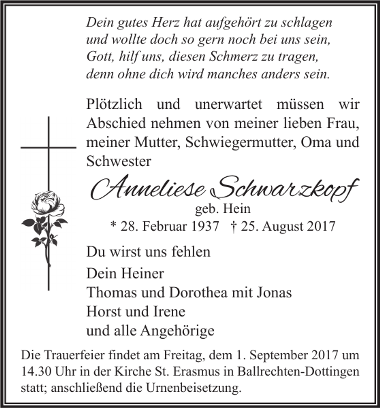 <p>D ei n ggutes<br />Dein<br />ut es HHerz<br />erz hhat<br />at aaufgehört<br />uf g e h ört z zu<br />u s schlagen<br />c hl a g e n<br />uund<br />n d wollte<br />w ollt e ddoch<br />o c h sso<br />o ggern<br />er n nnoch<br />o c h bbei<br />ei uuns<br />ns ssein,<br />ei n,<br />GGott,<br />ott, hilf<br />ns, didiesen<br />es e n SSchmerz<br />c h m erz z zu<br />u trtragen,<br />a g e n,<br />hilfuuns,<br />ddenn<br />e n n oohne<br />h n e di<br />c h wird<br />wir d manches<br />m a n c h es aanders<br />n d ers ssein.<br />ei n.<br />dich</p><p>Pl öt zli c h uund<br />Plötzlich<br />n d uunerwartet<br />n er w art et müssen<br />m üss e n wir<br />wir<br />AAbschied<br />bs c hi e d nnehmen<br />e h m e n vvon<br />o n meiner<br />m ei n er lilieben<br />e b e n FrFrau,<br />a u,<br />mmeiner<br />ei n er Mutter,<br />M utt er, SSchwiegermutter,<br />c h wi e g er m utt er, OOma<br />m a uund<br />nd<br />SSchwester<br />c h w est er</p><p>AAnneliese<br />n neliese Sch<br />Schwarzkopf<br />w arzkopf<br />ggeb.<br />e b. Hein<br />H ei n<br />** 228.<br />8. Februar<br />F e br u ar 11937<br />9 3 7 †† 225.<br />5. August<br />A u g ust 22</p><p>D u wirst<br />Du<br />wirstuuns<br />ns f fehlen<br />e hl e n<br />DDein<br />ei n HHeiner<br />ei n er<br />TThomas<br />h o m as uund<br />n d Dorothea<br />D or ot h e a mit<br />mit JJonas<br />o n as<br />HHorst<br />orst uund<br />n d IrIrene<br />e ne<br />alle<br />uund<br />n d all<br />e Angehörige<br />A n g e h öri g e<br />Di e TrTrauerfeier<br />Die<br />a u erf ei er fifindet<br />n d et aam<br />m FrFreitag,<br />eit a g, ddem<br />e m 1.1. SSeptember<br />e pt e m b er 22017<br />0 1 7 uum<br />m<br />114.30<br />4. 3 0 Uhr<br />U hr iin<br />n dder<br />er Kirche<br />Kir c h e St.<br />St. Erasmus<br />Er as m us iin<br />n Ballrechten-Dottingen<br />B allr e c ht e n- D otti n g e n<br />statt;<br />st<br />att; anschließend<br />a ns c hli e ß e n d die<br />di e Urnenbeisetzung.<br />Ur n e n b eis et z u n g.</p>