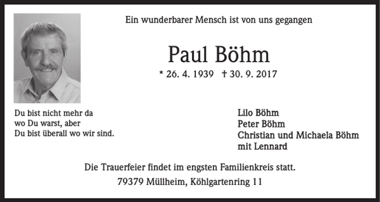<p>Ei<br />n wunderbarer<br />w u n d er b ar er Mensch<br />M e ns c h ist<br />o n uuns<br />ns ggegangen<br />ega nge n<br />Ein<br />ist vvon</p><p>PPaul<br />a ul Böhm<br />Böh m</p><p>*<br />* 26.<br />2 6. 4.<br />4. †<br />† 30.<br />3 0. 9.<br />9.</p><p>D u bist<br />Du<br />bist ninicht<br />c ht mehr<br />m e hr dda<br />a<br />wwo<br />o DDu<br />u wwarst,<br />arst, aaber<br />b er<br />bist üüberall<br />DDu<br />u bist<br />b er all wo<br />w o wir<br />wir ssind.<br />i n d.</p><p>Die<br />Di<br />e Tr<br />Trauerfeier<br />a u erf ei er fifindet<br />n d et i im<br />m engsten<br />e n gst e n Familienkreis<br />F a mili e n kr eis statt.<br />st att.<br />77937 3 7 9 Müllheim,<br />M üll h ei m, Köhlgartenring<br />K ö hl g art e nri n g</p>