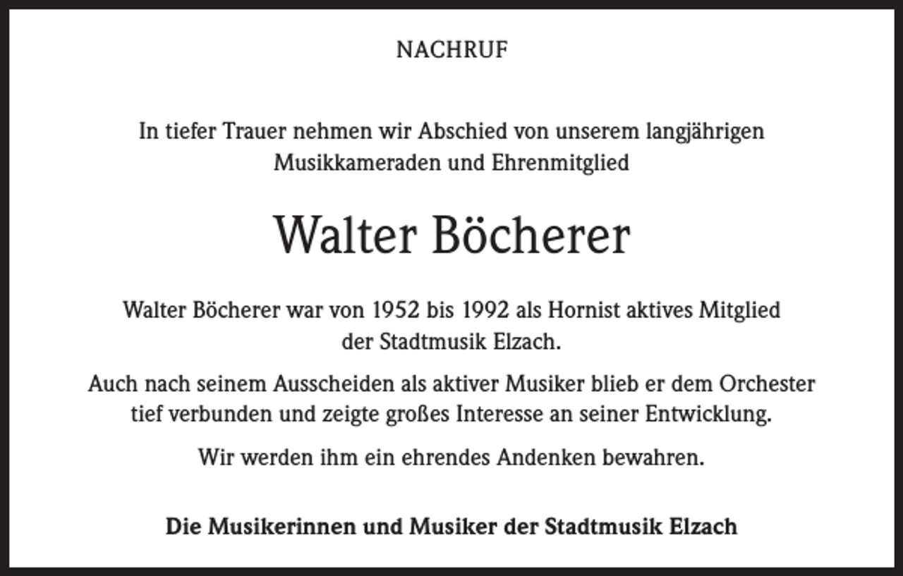 <p>NACHRUF<br />In tiefer Trauer nehmen wir Abschied von unserem langjährigen<br />Musikkameraden und Ehrenmitglied</p><p>Walter Böcherer<br />Walter Böcherer war von 1952 bis 1992 als Hornist aktives Mitglied<br />der Stadtmusik Elzach.<br />Auch nach seinem Ausscheiden als aktiver Musiker blieb er dem Orchester<br />tief verbunden und zeigte großes Interesse an seiner Entwicklung.<br />Wir werden ihm ein ehrendes Andenken bewahren.<br />Die Musikerinnen und Musiker der Stadtmusik Elzach</p>