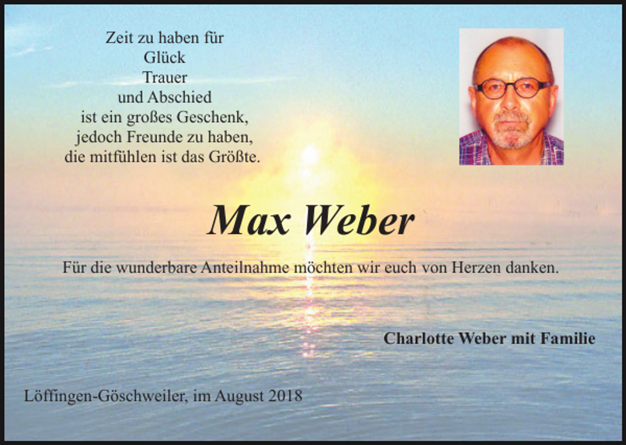 <p>Zeit zu haben für<br />Glück<br />Trauer<br />und Abschied<br />ist ein großes Geschenk,<br />jedoch Freunde zu haben,<br />die mitfühlen ist das Größte.</p><p>Max Weber<br />Für die wunderbare Anteilnahme möchten wir euch von Herzen danken.</p><p>Charlotte Weber mit Familie<br />Löffingen-Göschweiler, im August 2018</p>