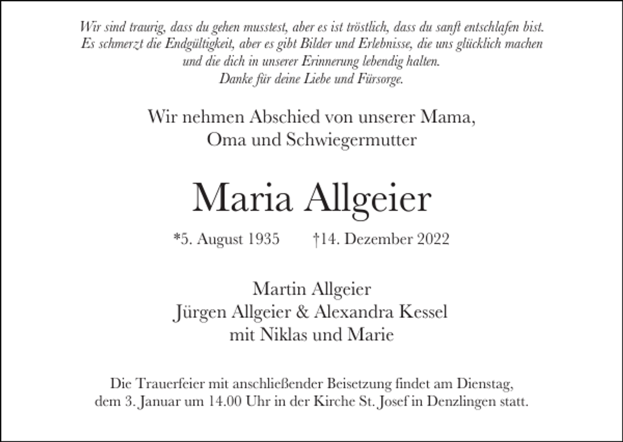 <p>Wir sind traurig, dass du gehen musstest, aber es ist tröstlich, dass du sanft entschlafen bist.<br />Es schmerzt die Endgültigkeit, aber es gibt Bilder und Erlebnisse, die uns glücklich machen<br />und die dich in unserer Erinnerung lebendig halten.<br />Danke für deine Liebe und Fürsorge.</p><p>Wir nehmen Abschied von unserer Mama,<br />Oma und Schwiegermutter</p><p>Maria Allgeier<br />*5. August 1935</p><p>†14. Dezember 2022</p><p>Martin Allgeier<br />Jürgen Allgeier &amp; Alexandra Kessel<br />mit Niklas und Marie<br />Die Trauerfeier mit anschließender Beisetzung findet am Dienstag,<br />dem 3. Januar um 14.00 Uhr in der Kirche St. Josef in Denzlingen statt.</p>