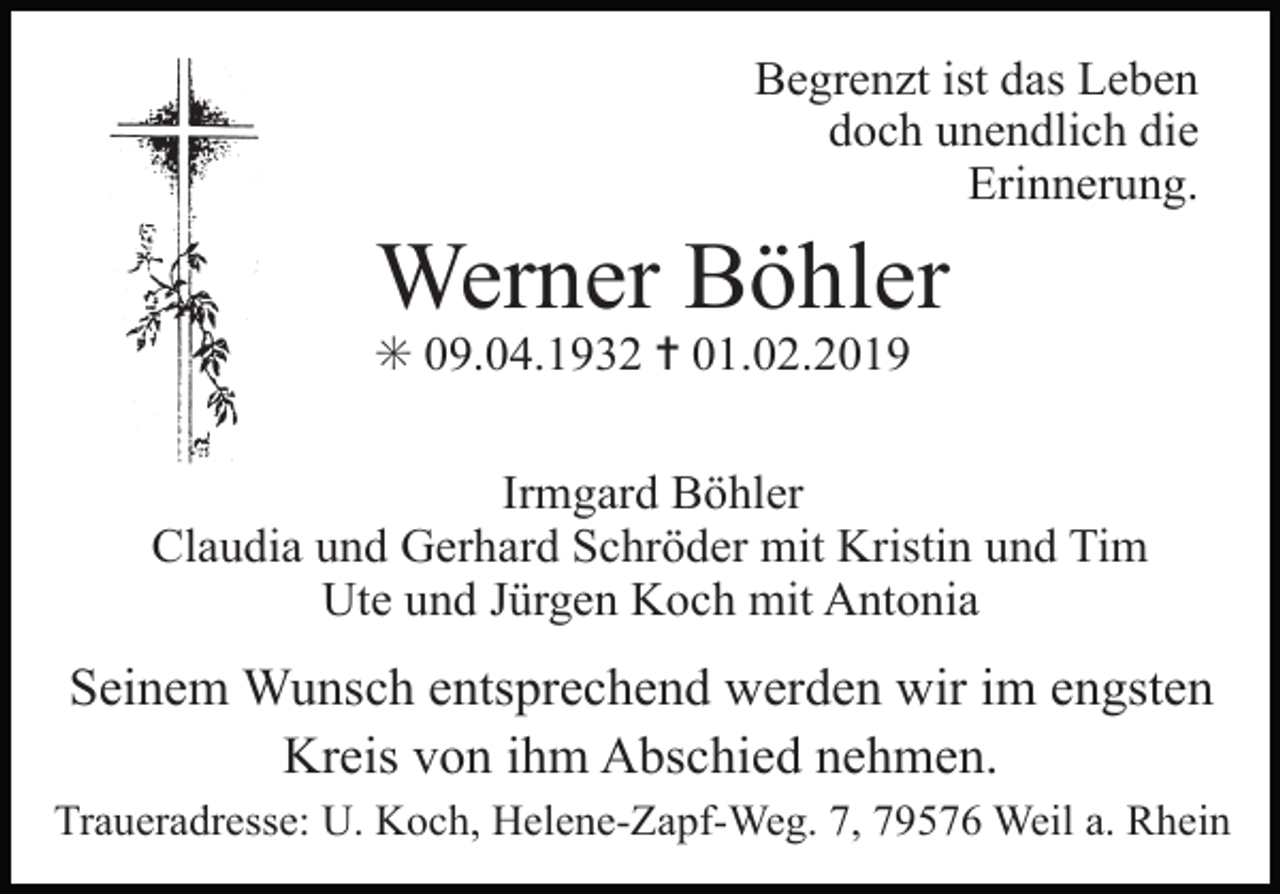 <p>Begrenzt ist das Leben<br />doch unendlich die<br />Erinnerung.</p><p>Werner Böhler<br />✳ 09.04.1932 ✝ 01.02.2019<br />Irmgard Böhler<br />Claudia und Gerhard Schröder mit Kristin und Tim<br />Ute und Jürgen Koch mit Antonia</p><p>Seinem Wunsch entsprechend werden wir im engsten<br />Kreis von ihm Abschied nehmen.<br />Traueradresse: U. Koch, Helene-Zapf-Weg. 7, 79576 Weil a. Rhein</p>