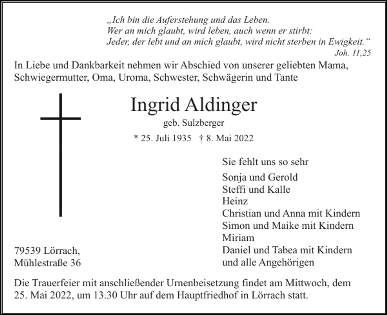 <p>„Ich bin die Auferstehung und das Leben.<br />Wer an mich glaubt, wird leben, auch wenn er stirbt:<br />Jeder, der lebt und an mich glaubt, wird nicht sterben in Ewigkeit.“<br />Joh. 11,25</p><p>In Liebe und Dankbarkeit nehmen wir Abschied von unserer geliebten Mama,<br />Schwiegermutter, Oma, Uroma, Schwester, Schwägerin und Tante</p><p>Ingrid Aldinger<br />geb. Sulzberger<br />* 25. Juli 1935 † 8. Mai 2022</p><p>79539 Lörrach,<br />Mühlestraße 36</p><p>Sie fehlt uns so sehr<br />Sonja und Gerold<br />Steffi und Kalle<br />Heinz<br />Christian und Anna mit Kindern<br />Simon und Maike mit Kindern<br />Miriam<br />Daniel und Tabea mit Kindern<br />und alle Angehörigen</p><p>Die Trauerfeier mit anschließender Urnenbeisetzung findet am Mittwoch, dem<br />25. Mai 2022, um 13.30 Uhr auf dem Hauptfriedhof in Lörrach statt.</p>
