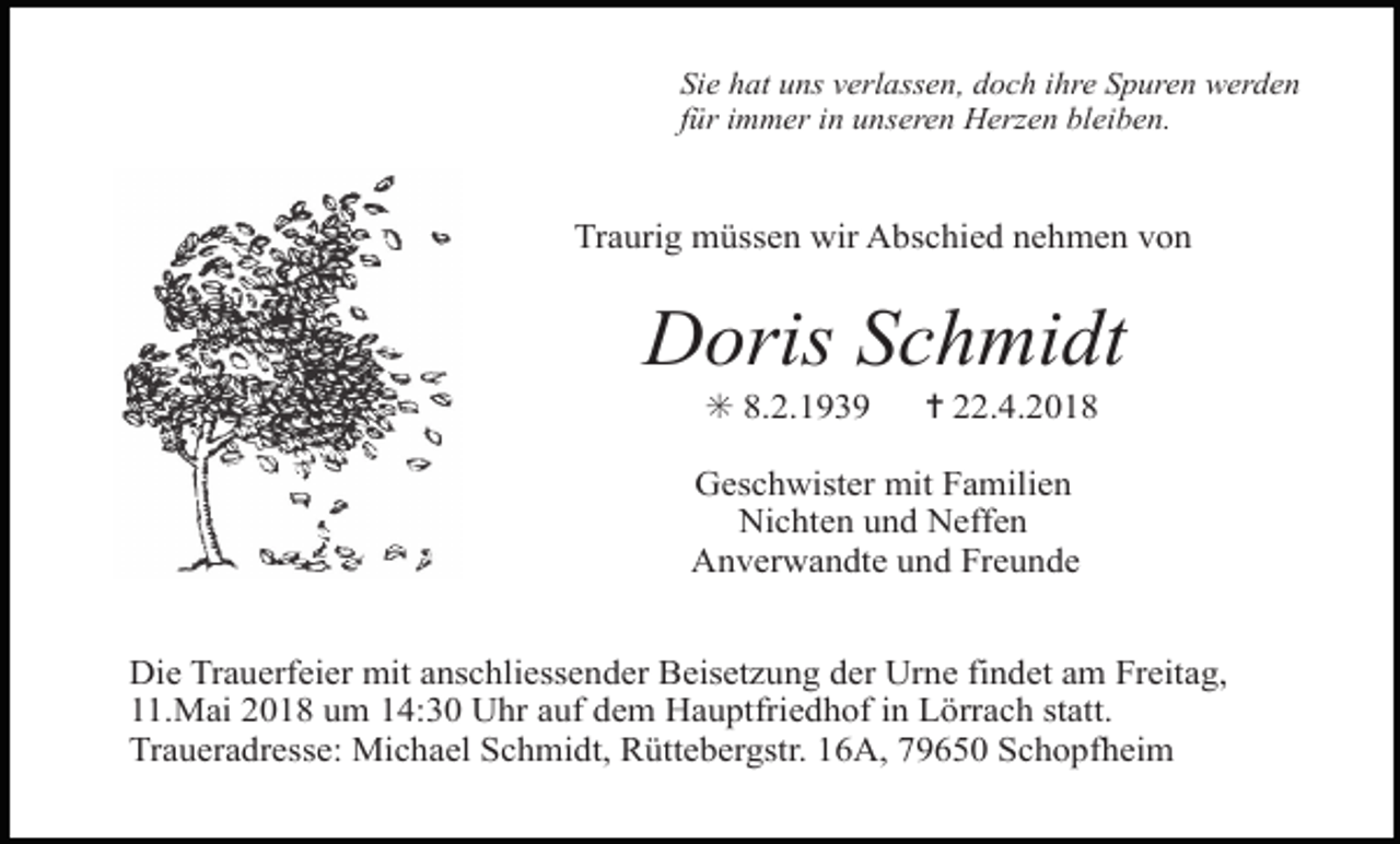 <p>Sie hat uns verlassen, doch ihre Spuren werden<br />für immer in unseren Herzen bleiben.</p><p>Traurig müssen wir Abschied nehmen von</p><p>Doris Schmidt<br />✳ 8.2.1939</p><p>✝ 22.4.2018</p><p>Geschwister mit Familien<br />Nichten und Neffen<br />Anverwandte und Freunde<br />Die Trauerfeier mit anschliessender Beisetzung der Urne findet am Freitag,<br />11.Mai 2018 um 14:30 Uhr auf dem Hauptfriedhof in Lörrach statt.<br />Traueradresse: Michael Schmidt, Rüttebergstr. 16A, 79650 Schopfheim</p>