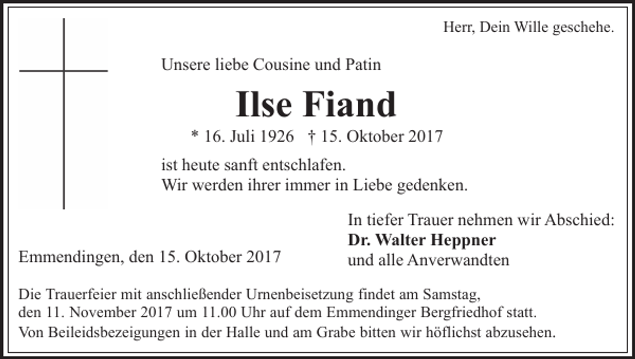 <p>H err, DDein<br />ei n Wille<br />Will e ggeschehe.<br />es c h e h e.<br />Herr,</p><p>U ns er e liliebe<br />e b e CCousine<br />o usi n e uund<br />n d Patin<br />P ati n<br />Unsere</p><p>Ils e Fiand<br />Fi a n d<br />Ilse</p><p>** 116.<br />6. JJuli<br />uli 11926<br />9 2 6 †† 115.<br />5. Oktober<br />O k t o b er<br />h e ut e sanft<br />s a nft entschlafen.<br />e nts c hl af e n.<br />ist heute<br />Wir<br />Wir wwerden<br />er d e n i hrihrer<br />er i immer<br />m m er i inn Liebe<br />Li e b e ggedenken.<br />e d e n k e n.</p><p>EEmmendingen,<br />m m e n di n g e n, dden<br />e n 115.<br />5. Oktober<br />O kt o b er 22</p><p>In<br />I n ti<br />tiefer<br />ef er Trauer<br />Tr a u er nehmen<br />n e h m e n wir<br />wir Abschied:<br />A bs c hi e d:<br />Dr.<br />D r. Walter<br />W alt e r Heppner<br />He p p ner<br />u n d all<br />e Anverwandten<br />A n v er w a n dt e n<br />und<br />alle</p><p>Di e TrTrauerfeier<br />Die<br />a u erf ei er mit<br />mit aanschließender<br />ns c h li e ß e n d er Urnenbeisetzung<br />Ur n e n b eis et z u ng fifindet<br />n d et aam<br />m Samstag,<br />S a mst a g,<br />dden<br />e n 111.<br />1. November<br />N o v e m b er 22017<br />0 1 7 uum<br />m 111.00<br />1. UUhr<br />hr a auf<br />uf ddem<br />e m EEmmendinger<br />m m e n di n g er BBergfriedhof<br />er gfri e d h of s statt.<br />t att.<br />Von<br />Vo n BBeileidsbezeigungen<br />eil ei ds b e z ei g u n g e n in<br />i n der<br />d er Halle<br />H all e und<br />u n d am<br />a m Grabe<br />Gr a be bitten<br />bitt e n wir<br />wir höflichst<br />h öfli c hst aabzusehen<br />b z us e h e n .</p>