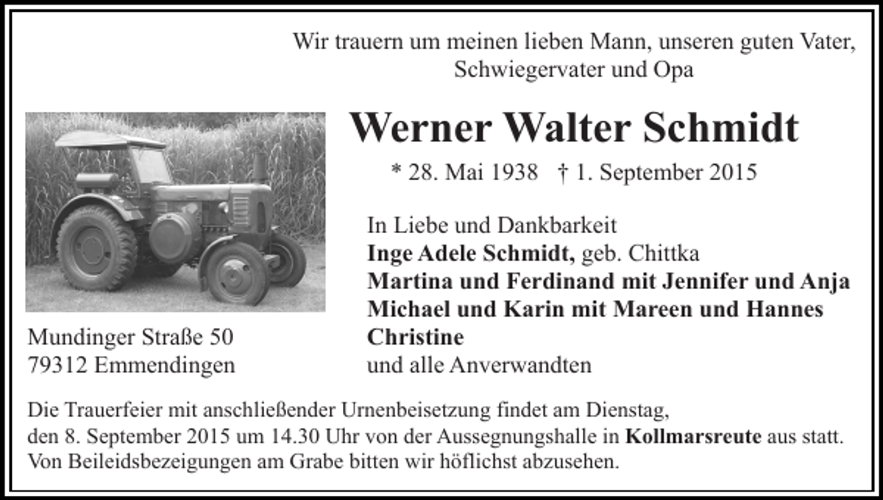 <p>Wir trauern um meinen lieben Mann, unseren guten Vater,<br />Schwiegervater und Opa</p><p>Werner Walter Schmidt<br />* 28. Mai 1938 † 1. September 2015</p><p>Mundinger Straße 50<br />79312 Emmendingen</p><p>In Liebe und Dankbarkeit<br />Inge Adele Schmidt, geb. Chittka<br />Martina und Ferdinand mit Jennifer und Anja<br />Michael und Karin mit Mareen und Hannes<br />Christine<br />und alle Anverwandten</p><p>Die Trauerfeier mit anschließender Urnenbeisetzung findet am Dienstag,<br />den 8. September 2015 um 14.30 Uhr von der Aussegnungshalle in Kollmarsreute aus statt.<br />Von Beileidsbezeigungen am Grabe bitten wir höflichst abzusehen.</p>
