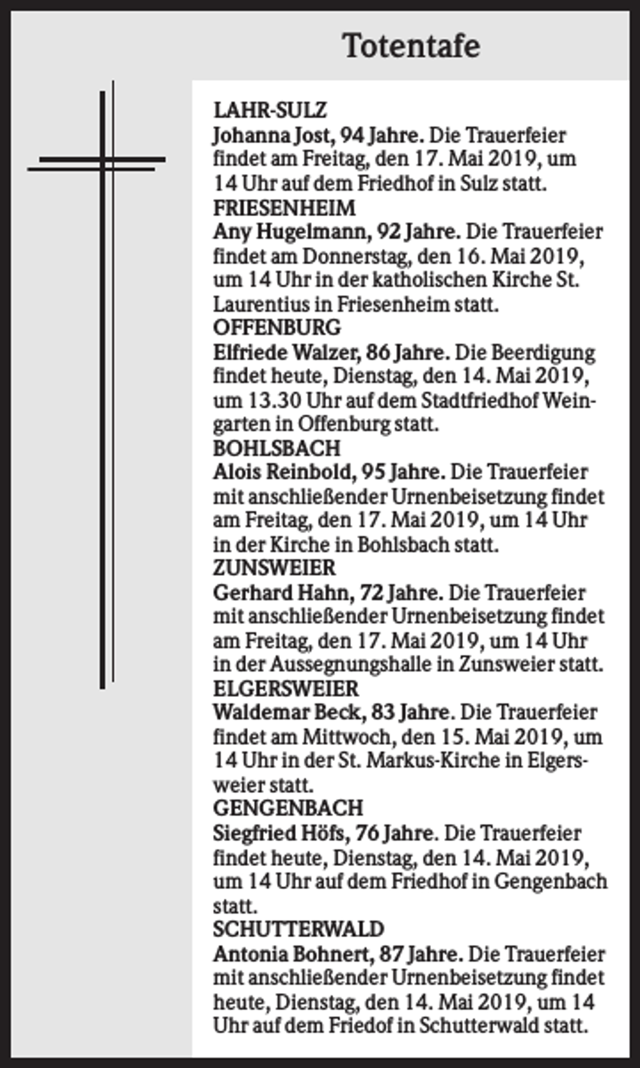 <p>Totentafe<br />LAHR-SULZ<br />Johanna Jost, 94 Jahre. Die Trauerfeier<br />findet am Freitag, den 17. Mai 2019, um<br />14 Uhr auf dem Friedhof in Sulz statt.<br />FRIESENHEIM<br />Any Hugelmann, 92 Jahre. Die Trauerfeier<br />findet am Donnerstag, den 16. Mai 2019,<br />um 14 Uhr in der katholischen Kirche St.<br />Laurentius in Friesenheim statt.<br />OFFENBURG<br />Elfriede Walzer, 86 Jahre. Die Beerdigung<br />findet heute, Dienstag, den 14. Mai 2019,<br />um 13.30 Uhr auf dem Stadtfriedhof Weingarten in Offenburg statt.<br />BOHLSBACH<br />Alois Reinbold, 95 Jahre. Die Trauerfeier<br />mit anschließender Urnenbeisetzung findet<br />am Freitag, den 17. Mai 2019, um 14 Uhr<br />in der Kirche in Bohlsbach statt.<br />ZUNSWEIER<br />Gerhard Hahn, 72 Jahre. Die Trauerfeier<br />mit anschließender Urnenbeisetzung findet<br />am Freitag, den 17. Mai 2019, um 14 Uhr<br />in der Aussegnungshalle in Zunsweier statt.<br />ELGERSWEIER<br />Waldemar Beck, 83 Jahre. Die Trauerfeier<br />findet am Mittwoch, den 15. Mai 2019, um<br />14 Uhr in der St. Markus-Kirche in Elgersweier statt.<br />GENGENBACH<br />Siegfried Höfs, 76 Jahre. Die Trauerfeier<br />findet heute, Dienstag, den 14. Mai 2019,<br />um 14 Uhr auf dem Friedhof in Gengenbach<br />statt.<br />SCHUTTERWALD<br />Antonia Bohnert, 87 Jahre. Die Trauerfeier<br />mit anschließender Urnenbeisetzung findet<br />heute, Dienstag, den 14. Mai 2019, um 14<br />Uhr auf dem Friedof in Schutterwald statt.</p>