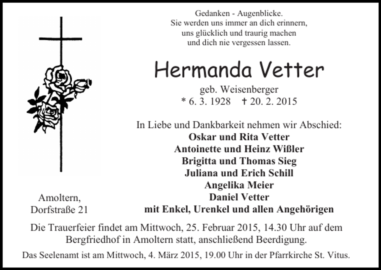 <p>Gedanken - Augenblicke.<br />Sie werden uns immer an dich erinnern,<br />uns glücklich und traurig machen<br />und dich nie vergessen lassen.</p><p>Hermanda Vetter<br />geb. Weisenberger<br />* 6. 3. 1928  20. 2. 2015</p><p>Amoltern,<br />Dorfstraße 21</p><p>In Liebe und Dankbarkeit nehmen wir Abschied:<br />Oskar und Rita Vetter<br />Antoinette und Heinz Wißler<br />Brigitta und Thomas Sieg<br />Juliana und Erich Schill<br />Angelika Meier<br />Daniel Vetter<br />mit Enkel, Urenkel und allen Angehörigen</p><p>Die Trauerfeier findet am Mittwoch, 25. Februar 2015, 14.30 Uhr auf dem<br />Bergfriedhof in Amoltern statt, anschließend Beerdigung.<br />Das Seelenamt ist am Mittwoch, 4. März 2015, 19.00 Uhr in der Pfarrkirche St. Vitus.</p>