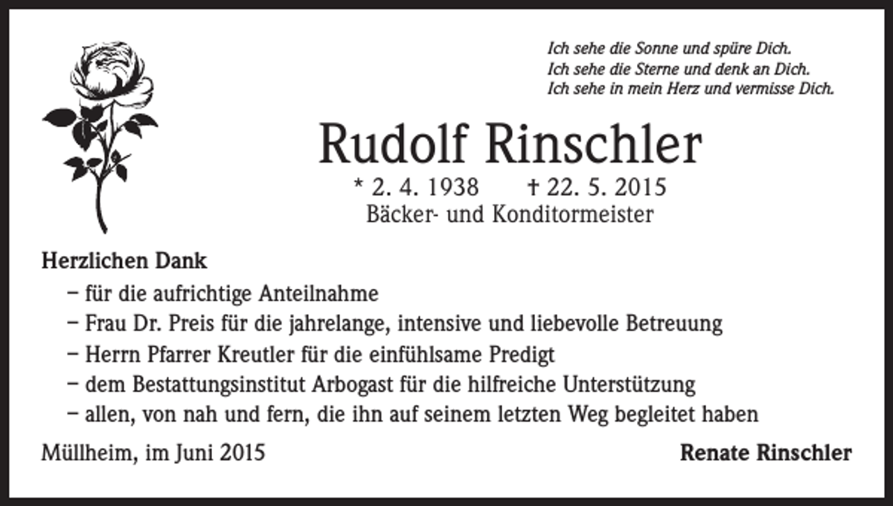<p>Ich sehe die Sonne und spüre Dich.<br />Ich sehe die Sterne und denk an Dich.<br />Ich sehe in mein Herz und vermisse Dich.</p><p>Rudolf Rinschler<br />* 2. 4. 1938 † 22. 5. 2015<br />Bäcker- und Konditormeister</p><p>Herzlichen Dank<br />– für die aufrichtige Anteilnahme<br />– Frau Dr. Preis für die jahrelange, intensive und liebevolle Betreuung<br />– Herrn Pfarrer Kreutler für die einfühlsame Predigt<br />– dem Bestattungsinstitut Arbogast für die hilfreiche Unterstützung<br />– allen, von nah und fern, die ihn auf seinem letzten Weg begleitet haben<br />Müllheim, im Juni 2015</p><p>Renate Rinschler</p>