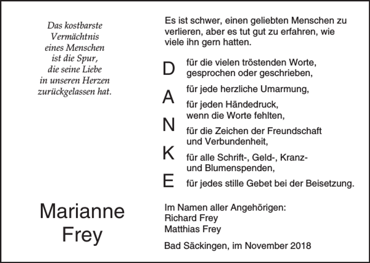 <p>Das kostbarste<br />Vermächtnis<br />eines Menschen<br />ist die Spur,<br />die seine Liebe<br />in unseren Herzen<br />zurückgelassen hat.</p><p>Es ist schwer, einen geliebten Menschen zu<br />verlieren, aber es tut gut zu erfahren, wie<br />viele ihn gern hatten.</p><p>D</p><p>für die vielen tröstenden Worte,<br />gesprochen oder geschrieben,</p><p>A</p><p>für jede herzliche Umarmung,</p><p>N<br />K<br />E</p><p>Marianne<br />Frey</p><p>für jeden Händedruck,<br />wenn die Worte fehlten,<br />für die Zeichen der Freundschaft<br />und Verbundenheit,<br />für alle Schrift-, Geld-, Kranzund Blumenspenden,<br />für jedes stille Gebet bei der Beisetzung.</p><p>Im Namen aller Angehörigen:<br />Richard Frey<br />Matthias Frey<br />Bad Säckingen, im November 2018</p>